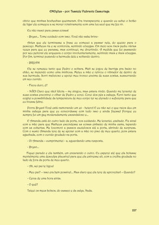 EMOções – por: Tassiele Viebrantz Cassuriaga
obvio que minhas bochechas queimaram. Era transparente e quando eu achei o botão
de ligar ele começou a se mover rotativamente com uma luz azul que me fez rir.
Eu não nasci para essas coisas!
- Bryan... Tome cuidado com isso. Você não sabe brincAntes que ele terminasse a frase eu comecei a passar nele, do queixo para o
pescoço. Matheus ria e se contorcia, sentindo cócegas. Em meio aos risos pediu várias
vezes para que eu parasse, mas continuei, me divertindo. À medida que fui passando
por seu peitoral ele arqueava o corpo involuntariamente, sentindo mais e mais cócegas.
Por fim, terminei puxando a bermuda dele e soltando dentro.
- BRYAN!
Ele se remexeu tanto que Pedro o soltara. Matt se jogou de barriga pra baixo no
chão, se mexendo como uma minhoca. Meteu a mão e retirou o vibrador de dentro de
sua bermuda. Sorri malicioso e apoiei meu tronco encima de suas costas, sussurrando
em seu ouvido.
- Ficou duro, é?
- NÃO! Claro que não! Idiota – me xingou, mas estava rindo. Quando me levantei de
suas costas encontrei o olhar de Pedro e corei. Corei dos pés a cabeça. Fervi tanto que
cogitei a possibilidade da temperatura de meu corpo ter se elevado o suficiente para que
eu tivesse febre.
Porra Bryan! Você está namorando um ex - hetero! E eu não sei o que raios deu em
minha cabeça para que eu concordasse com tudo isso e ainda fizesse! Porque eu
sempre fui um gay moderadamente escandaloso e...
E Amanda está do outro lado da porta, nos cuidando. Me levantei, exaltado. Fiz sinal
com a mão para que Matheus escondesse as coisas embaixo de minha cama, tapando
com as cobertas. Me locomovi a passos cautelosos até a porta, abrindo de surpresa.
Com o susto Amanda teve de se apoiar com a mão no piso de meu quarto, pois estava
agachada, com o ouvido grudado na porta.
- Oi Amanda – cumprimentei - a, aguardando uma resposta.
- Bryan...
Fiquei parado e ela também, um encarando o outro. Eu esperei até que ela bolasse
mentalmente uma desculpa plausível para que ela estivesse ali, com a orelha grudada no
lado de fora da porta de meu quarto.
- Ah, sei pai te ligou!
- Meu pai? – isso era bem possível... Mas claro que ela teve de aproveitar! – Quando?
- Cerca de uma hora atrás.
- O quê?
Tateei os meus bolsos, do casaco e da calça. Nada.

227

 