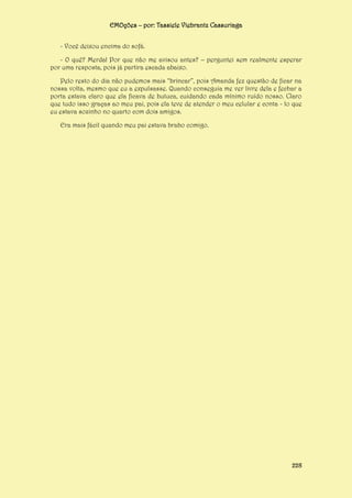 EMOções – por: Tassiele Viebrantz Cassuriaga
- Você deixou encima do sofá.
- O quê? Merda! Por que não me avisou antes? – perguntei sem realmente esperar
por uma resposta, pois já partira escada abaixo.
Pelo resto do dia não pudemos mais “brincar”, pois Amanda fez questão de ficar na
nossa volta, mesmo que eu a expulsasse. Quando conseguia me ver livre dela e fechar a
porta estava claro que ela ficava de butuca, cuidando cada mínimo ruído nosso. Claro
que tudo isso graças ao meu pai, pois ela teve de atender o meu celular e conta - lo que
eu estava sozinho no quarto com dois amigos.
Era mais fácil quando meu pai estava brabo comigo.

228

 
