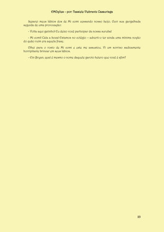 EMOções – por: Tassiele Viebrantz Cassuriaga
Separei meus lábios dos de Mi comi cessando nosso beijo. Ouvi sua gargalhada
seguida de uma provocação:
- Volta aqui gatinho! Eu deixo você participar da nossa suruba!
- Mi comi! Cala a boca! Estamos no colégio – adverti-o ter ainda uma mínima noção
do quão ruim era aquela frase.
Olhei para o rosto de Mi comi e este me assustou. Vi um sorriso sadicamente
horripilante brincar em seus lábios.
- Ein Bryan, qual é mesmo o nome daquele garoto hetero que você é afim?

23

 