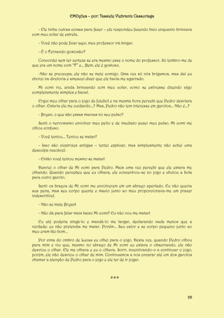 EMOções – por: Tassiele Viebrantz Cassuriaga
- Ele tinha outras coisas para fazer – ele respondeu fazendo bico enquanto brincava
com meu colar de estrela.
- Você não pode ficar aqui, meu professor irá brigar.
- É o Fernando gostosão?
Concordei sem ter certeza se era mesmo esse o nome do professor. Só lembro-me de
que era um nome com “F” e... Bem, ele é gostoso.
-Não se preocupa, ele não se mete comigo. Uma vez só nós brigamos, mas daí eu
chorei na diretoria e ameacei dizer que ele havia me agarrado.
Mi comi riu, ainda brincando com meu colar, como se estivesse dizendo algo
completamente simples e banal.
Ergui meu olhar para o jogo de futebol e na mesma hora percebi que Pedro desviara
o olhar. Estaria ele me cuidando...? Mas, Pedro não tem interesse em garotos... Não é...?
- Bryan, o que são essas marcas no seu pulso?
Senti o nervosismo envolver meu peito e de imediato puxei meu pulso. Mi comi me
olhou confuso.
- Você tentou... Tentou se matar?
- Isso são cicatrizes antigas – tentei explicar, mas simplesmente não achei uma
desculpa razoável.
- Então você tentou mesmo se matar!
Desviei o olhar de Mi comi para Pedro. Mais uma vez percebi que ele estava me
olhando. Quando percebeu que eu olhava, ele concentrou-se no jogo e chutou a bola
para outro garoto.
Senti os braços de Mi comi me envolverem em um abraço apertado. Eu não queria
sua pena, mas seu corpo quente e macio junto ao meu proporcionava-me um prazer
indescritível.
- Não se mate Bryan!
- Não dá para falar mais baixo Mi comi? Eu não vou me matar!
Eu até poderia xingá-lo e mandá-lo me largar, declarando nada menos que a
verdade: eu não pretendia me matar. Porém... Seu calor e se corpo pequeno junto ao
meu eram tão bom...
Por cima do ombro de Lucas eu olhei para o jogo. Desta vez, quando Pedro olhou
para mim e viu que, mesmo no abraço de Mi comi eu estava o observando, ele não
desviou o olhar. Ele me olhava e eu o olhava. Sorri, incentivando-o a continuar o jogo,
porém, ele não desviou o olhar de mim. Continuamos a nos encarar até um dos garotos
chamar a atenção de Pedro para o jogo e ele ter de ir jogar.

***
26

 