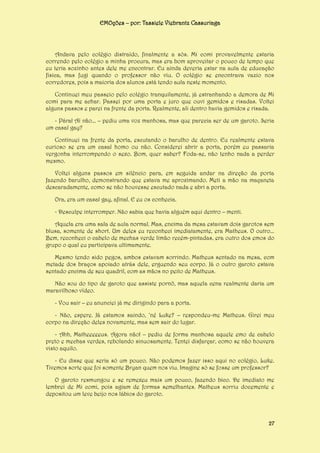 EMOções – por: Tassiele Viebrantz Cassuriaga

Andava pelo colégio distraído, finalmente a sós. Mi comi provavelmente estaria
correndo pelo colégio a minha procura, mas era bom aproveitar o pouco de tempo que
eu teria sozinho antes dele me encontrar. Eu ainda deveria estar na aula de educação
física, mas fugi quando o professor não viu. O colégio se encontrava vazio nos
corredores, pois a maioria dos alunos está tendo aula neste momento.
Continuei meu passeio pelo colégio tranquilamente, já estranhando a demora de Mi
comi para me achar. Passei por uma porta e juro que ouvi gemidos e risadas. Voltei
alguns passos e parei na frente da porta. Realmente, ali dentro havia gemidos e risada.
- Pára! Aí não... – pediu uma voz manhosa, mas que parecia ser de um garoto. Seria
um casal gay?
Continuei na frente da porta, escutando o barulho de dentro. Eu realmente estava
curioso se era um casal homo ou não. Considerei abrir a porta, porém eu passaria
vergonha interrompendo o sexo. Bom, quer saber? Foda-se, não tenho nada a perder
mesmo.
Voltei alguns passos em silêncio para, em seguida andar na direção da porta
fazendo barulho, demonstrando que estava me aproximando. Meti a mão na maçaneta
descaradamente, como se não houvesse escutado nada e abri a porta.
Ora, era um casal gay, afinal. E eu os conhecia.
- Desculpe interromper. Não sabia que havia alguém aqui dentro – menti.
Aquela era uma sala de aula normal. Mas, encima da mesa estavam dois garotos sem
blusa, somente de short. Um deles eu reconheci imediatamente, era Matheus. O outro...
Bem, reconheci o cabelo de mechas verde limão recém-pintadas, era outro dos emos do
grupo o qual eu participava ultimamente.
Mesmo tendo sido pegos, ambos estavam sorrindo. Matheus sentado na mesa, com
metade dos braços apoiado atrás dele, erguendo seu corpo. Já o outro garoto estava
sentado encima de seu quadril, com as mãos no peito de Matheus.
Não sou do tipo de garoto que assiste pornô, mas aquela cena realmente daria um
maravilhoso vídeo.
- Vou sair – eu anunciei já me dirigindo para a porta.
- Não, espere. Já estamos saindo, ‘né Luke? – respondeu-me Matheus. Girei meu
corpo na direção deles novamente, mas sem sair do lugar.
- Ahh, Matheeeeeus. Agora não! – pediu de forma manhosa aquele emo de cabelo
preto e mechas verdes, rebolando sinuosamente. Tentei disfarçar, como se não houvera
visto aquilo.
- Eu disse que seria só um pouco. Não podemos fazer isso aqui no colégio, Luke.
Tivemos sorte que foi somente Bryan quem nos viu. Imagine só se fosse um professor?
O garoto resmungou e se remexeu mais um pouco, fazendo bico. De imediato me
lembrei de Mi comi, pois agiam de formas semelhantes. Matheus sorriu docemente e
depositou um leve beijo nos lábios do garoto.

27

 