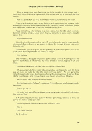 EMOções – por: Tassiele Viebrantz Cassuriaga
- Olha, se quiserem eu saio. Realmente não tinha intenção de interromper nada –
menti, pois minha intenção era exatamente interromper para ver se eram dois garotos
mesmo.
- Não, não. Ainda bem que você interrompeu. Vamos Luke, levante-se, por favor.
O garoto se levantou a contra gosto. Matheus se levantou também e antes de vestir
sua camisa pegou a do garoto das mechas verdes e vestiu-o. Ambos possuíam a mesma
altura. Calçaram os sapatos e vieram para meu lado, saindo de lá.
Fiquei sem jeito de estar somente eu e mais o casal, mas eles não agiam como um.
Pareciam somente amigos, sendo assim terei de perguntar a Lucas qual a relação
desses dois.
- Bryaaaaaaaaaaann!
Sabe, já estou tão acostumado a ouvir Mi comi chamando que, às vezes, quando
minha mente fica em branco o que quebra o silêncio é a voz dele gritando meu nome.
Estranho, não?
Quando achei que ele ia pular no meu pescoço, Mi comi olhou para o lado e viu
quem estava me acompanhando. Seu sorriso se alargou.
- Ahh! Matheus!
Uma pontada de decepção atingiu meu peito quando assisti a Mi comi pulando no
pescoço de Matheus, já este sorriu e lhe beijou o topo da cabeça, seguido de um leve
afago.
- Quantas raízes escuras. Não está na hora de pintar o cabelo, Lu?
- Ah, eu pedi para Luke me trazer água oxigenada e aquele pozinho azul. Ele disse
que tem muito no salão da mãe dele. Você me trouxe Luke? – Mi comi perguntou
voltando sua atenção para o garoto das mechas verdes. Agora entendo do porquê de eu
não ter reconhecido o emo, porque ele está cada dia com um penteado diferente.
- Sim, eu trouxe. Está na minha mochila lá na sala.
- Você pinta para mim Matheus? – perguntou Mi comi, fazendo aquela sua expressão
de criança.
- É claro que sim Lu.
- Ah, então pinte agora! Temos dois períodos vagos mais o intervalo! Eu não quero
ficar moreno. Vem!
E Mi comi simplesmente saiu puxando Matheus para longe, deixando a mim e ao
garoto das mechas verdes para trás.
- Acho que ficamos somente nós dois – ele comentou, rindo.
- Pois é.
- Quer tomar sorvete?
Dei de ombros.

28

 