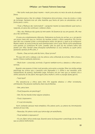 EMOções – por: Tassiele Viebrantz Cassuriaga
- Não tenho nada para fazer mesmo – menti, pois estou no meio da aula de educação
física.
Seguimos para o bar do colégio. Compramos dois sorvetes, o meu de creme e o dele
de morango. Sentamo-nos em uma mesinha que havia ali para os estudantes, um de
frente para o outro.
- Você e Matheus são namorados? – perguntei mesmo já desconfiando qual seria a
resposta, só para não continuar o silêncio chato.
- Não, não. Matheus não gosta de mim assim. Só ficamos de vez em quando. Ah, mas
ele é tão carinhoso...
A cena era completamente diferente. Estávamos na frente de um bar, eu e um garoto
um pouco mais alto que eu, moreno de mechas verdes e olhos castanhos. Ele sorria,
mas não era a mesma coisa e conversávamos sobre um garoto o qual eu já conhecera.
Mesmo assim, de certa forma me senti familiarizado com a cena. Havia certa semelhança
com quando eu conhecera Mi comi, ocasião esta na qual ele me contara sobre sua
paixão por Alex. Seriam estas situações semelhantes ou sou somente eu quem estou
pensando demais em Mi comi...?
- Humm... Esse sorvete está tão bom...! Quer provar?
Fiz que sim com a cabeça e ele me esticou uma colherada de sorvete. Abri a boca e
aceitei. Estava realmente delicioso.
- Muito bom – concordei, sorrindo. O garoto também sorriu e abaixou o olhar para o
sorvete.
Quando uma pessoa é triste você percebe, pois sente a energia. Uma vez minha antiga
psicóloga me contou que o paciente com depressão é o último a ser atendido, pois
independente da pessoa, depressão pega. Inclusive era por isso que eu sempre era o
último paciente do dia. Bom, mas agora estou melhor e sinto a energia desse garoto.
- Tudo bem?
Ele assustou-se e olhou para mim. Em seguida abaixou o olhar novamente,
entristecido. Ele parecia realmente cheio de problemas.
- Sim, estou bem.
- Você frequenta um psicólogo?
- Sim. Ele me manda tomar alguns remédios.
- Você é depressivo.
- E você intrometido.
Sorri, tentando parecer mais simpático. Ele estava certo, eu estava me intrometendo
demais em sua vida.
- Desculpe. Só estava vendo que temos algo em semelhante.
- Você também é depressivo?
- Eu era. Bem, talvez ainda seja. Quando parei de frequentar a psicóloga ela me disse
que eu estava melhorando.
29

 