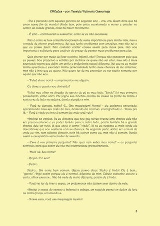 EMOções – por: Tassiele Viebrantz Cassuriaga
- Ele é parecido com aqueles garotos do segundo ano – ora, ora. Quem diria que há
emos nesse fim de mundo! Ainda bem, pois estou acostumado a morar e estudar no
centro de cidade grande, onde há maior movimento.
- É emo – continuaram a sussurrar, como se eu não escutasse.
Não é como se tais comentários fossem de suma importância para minha vida, mas a
vontade de chorar predominou. Sei que tenho problemas com emoções, mas não sei o
que eu possa fazer. Não costumo contar coisas assim para meus pais, não sou
importante o suficiente para usufruir do prazer de passar meus problemas para eles.
Quis chorar por medo de ficar sozinho. Infantil, não? Porque não passaram pelo que
eu passei. Sou propenso a solidão por motivos os quais não sei citar, mas isto é mais
acentuado agora que defini um estilo e preferência sexual diferente. Sei que se eu mudar
minha aparência e esconder minha personalidade tenho mais chances de me enturmar,
mas não é isso que eu quero. Não quero ter de me esconder ou ser aceito somente por
aquilo que não sou.
- ‘Falaê aluno novo! - cumprimentou-me alguém.
Eu disse o quanto sou distraído?
Voltei meu olhar na direção do garoto de pé ao meu lado. “Lindo” foi meu primeiro
pensamento, então sorri. Ele jogou sua mochila encima da classe na frente da minha e
sentou-se de lado na cadeira, dando atenção a mim.
- Você se destaca, sabia? E... Usa maquiagem! Nossa! – ele exclamou assustado,
aproximando mais seu rosto do meu, deixando-me nervoso, envergonhado e... Deixa pra
lá. – Você é viado ou isso é comum da onde você veio?
Analisei as opções. Se eu dissesse que sou gay talvez tivesse uma chance dele não
ser preconceituoso e eu poder levá-lo para o outro lado, porém também há a grande
chance dele ter nojo, já que usou o termo “viado”. Já se eu negasse e, mais tarde ele
descobrisse que sou acabaria com as chances. Na segunda parte, sobre ser comum de
onde eu vim, nem adianta discutir, pois há outros como eu, mas não é comum. Sendo
assim a escapatória seria mudar de assunto.
- Essa é sua primeira pergunta? Não quer nem saber meu nome? – eu perguntei
sorrindo, para que assim ele não me interpretasse grosseiramente.
- ‘Malz ‘aê. Seu nome?
- Bryan. E o seu?
- Pedro.
Pedro... Um nome bem comum. Agora posso dizer: Pedro é lindo! Ele é bem...
“garoto”. Digo assim porque ele é normal, diferente de mim. Cabelo castanho escuro e
curto, olhos escuros... Não há nada de muito diferente, porém ele é lindo.
- Você vai ter de tirar o capuz, os professores não deixam usar dentro da sala.
Abaixei o capuz do casaco e balancei a cabeça, em seguida passei os dedos de leve
na minha franja, arrumando-a.
- Nossa cara, você usa maquiagem mesmo!

3

 
