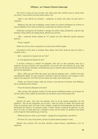 EMOções – por: Tassiele Viebrantz Cassuriaga
Ele sorriu e fuçou em seu sorvete, sem olhar para mim. Lembrei que eu ainda tinha
de comer o meu próprio sorvete então assim o fiz.
- Qual é sua válvula de escape? – perguntei, já tendo uma ideia de qual seria a
resposta.
- Matheus. Ele não tem problemas, sendo assim os nossos problemas se tornam os
seus problemas. Ele é muito carinhoso e atencioso. Já transou com ele?
Estranhei a pergunta. De imediato o sangue me subiu a face, felizmente o garoto das
mechas verdes estava de cabeça baixa, fitando seu sorvete.
- Não – respondi dando ênfase ao “a”, dando um som diferente aquela pequena
palavra.
- Você é virgem?
Desta vez ele me olhou, desejando ver qual seria minha reação.
Considerei se lhe diria a verdade. Mas, afinal, não havia nada de mais em dizer a
verdade, acho...
- Sim – respondi no mesmo tom do “não”.
- E você gostaria de deixar de ser?
O sorvete começou a entalar na garganta. Não que eu não quisesse, mas era a
primeira vez que eu falava com esse garoto e ele já me vem com assunto de sexo. Mas
acho que não posso reclamar, considerando que eu mesmo estava conversando sobre o
garoto ser depressivo.
- Bem... Acho que sim. Mas não quero que seja de qualquer jeito – admitir isso fora
extremamente difícil. Eu não costumo conversar sobre tal assunto com relação a mim,
seja lá com quem for. Com Mi comi era sobre ele, então tudo estava bem.
- Então, se tivermos mesmo algo em comum, você deveria conversar com Matheus.
Ele é realmente muito amável.
- Você não ficaria chateado com isso?
- Não, porque não estamos saindo. Eu não gosto de Matheus assim, eu só gosto do
carinho dele e isso é difícil de encontrar em um garoto, pelo menos para mim.
- Verdade...
Pensar em sexo... Isso não me assusta, pois eu já fui quase estuprado. Eu até
gostaria – não de ser estuprado, de ter sexo – mas, foi como eu disse, não queria que
fosse de qualquer jeito. Em meu outro colégio os garotos homossexuais que havia não
pensavam em namoro, só queriam comer o maior número possível de garotos, ou dar
para. É como eu disse para ele e também é como ele me disse. Eu gostaria que fosse
com um garoto mais amável que a maioria.
- Matheus fica por cima ou por baixo? – perguntei envergonhado, sem fitá-lo.
- Os dois. Ou o que você quiser, porque ele deixa quase qualquer coisa.
Remexi meu sorvete. Ele era bem clarinho, quase branco, semelhante à cor do
esperma...
30

 