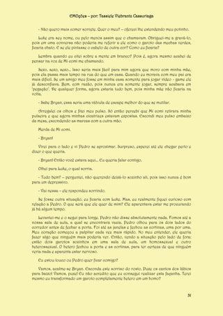 EMOções – por: Tassiele Viebrantz Cassuriaga
- Não quero mais comer sorvete. Quer o meu? – ofereci lhe estendendo meu potinho.
Luke era seu nome, ou pelo menos assim que o chamavam. Obriguei-me a gravá-lo,
pois em uma conversa não poderia me referir a ele como o garoto das mechas verdes,
ficaria chato. E se ele pintasse o cabelo de outra cor? Como eu ficaria?
Lembra quando eu citei sobre a mente em branco? Pois é, agora mesmo acabei de
pensar na voz de Mi comi me chamando.
Sexo, sexo, sexo... Isso seria mais fácil para mim agora que moro com minha mãe,
pois ela passa mais tempo na rua do que em casa. Quando eu morava com meu pai era
mais difícil. Se um amigo meu fosse em minha casa somente para jogar vídeo - game ele
já desconfiava. Bem, com razão, pois nunca era somente jogar, sempre acabava em
‘pegação’. De qualquer forma, agora estaria tudo bem, pois minha mãe não ficaria na
volta.
- Sabe Bryan, essa seria uma válvula de escape melhor do que se mutilar.
Arregalei os olhos e fitei meu pulso. Só então percebi que Mi comi retirara minha
pulseira e que agora minhas cicatrizes estavam expostas. Escondi meu pulso embaixo
da mesa, escondendo as marcas com a outra mão.
Merda de Mi comi.
- Bryan!
Virei para o lado e vi Pedro se aproximar. Surpreso, esperei até ele chegar perto e
dizer o que queria.
- Bryan! Então você estava aqui... Eu queria falar contigo.
Olhei para Luke, o qual sorria.
- Tudo bem? – perguntei, não querendo deixá-lo sozinho ali, pois isso nunca é bom
para um depressivo.
- Vai nessa – ele respondeu sorrindo.
Se fosse outra situação, eu ficaria com Luke. Mas, eu realmente fiquei curioso com
relação a Pedro. O que será que ele quer de mim? Ele aparentava estar me procurando
já há algum tempo.
Levantei-me e o segui para longe. Pedro não disse absolutamente nada. Fomos até a
nossa sala de aula, a qual se encontrava vazia. Pedro olhou para os dois lados do
corredor antes de fechar a porta. Foi até as janelas e fechou as cortinas, uma por uma.
Meu coração começou a palpitar cada vez mais rápido. No meu entender, ele queria
fazer algo que ninguém mais poderia ver. Então, vendo a situação pelo lado de fora:
estão dois garotos sozinhos em uma sala de aula, um homossexual e outro
heterossexual. O hetero fechou a porta e as cortinas, para ter certeza de que ninguém
veria nada e aparenta estar nervoso.
Eu estou louco ou Pedro quer ficar comigo?
Vamos, acalme-se Bryan. Esconda este sorriso do rosto. Puxe os cantos dos lábios
para baixo! Vamos, puxe! Eu não acredito que eu consegui realizar esta façanha. Terei
mesmo eu transformado um garoto completamente hetero em um homo?

31

 