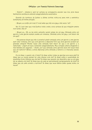 EMOções – por: Tassiele Viebrantz Cassuriaga
- Pedro? – chamei-o, sem ter certeza se conseguiria escutar sua voz, pois meus
batimentos cardíacos estavam exageradamente acelerados.
Quando ele terminou de fechar a última cortina voltou-se para mim e caminhou
lentamente em minha direção.
- Bryan, eu confio em você. E você sabe que não sou gay e não serei, ‘né?
Sei. E é por isso que você fechou toda a sala e teve certeza de que ninguém estava
nos vendo, não é?
- Bryan eu... Ah, eu me sinto estranho sendo amigo de um gay. Amizade entre um
garoto e uma garota sempre acaba em romance. Amizade entre um gay e um hetero dá
em quê?
- As pessoas dizem que não é possível existir amizade entre um garoto e uma garota
sem rolar romance. Por que com garotos é diferente? Por que dois garotos podem ser
grandes amigos? Muitas vezes uma amizade bem maior do que a do garoto e a
namorada – engoli em seco, tremendo exageradamente. Meu coração estava chegando a
três batidas por segundo. – Pedro, por que amizade entre garotos dura mil vezes mais
que um namoro? Afinal, a única diferença entre amizade e namoro é o interesse sexual,
não é?
Eu já disse o quanto ele é lindo? Já disse sobre todas as garotas aos seus pés? Já
disse que eu nunca pensei ter uma chance com ele? Já disse sobre a quantidade de
piadinhas homo fóbicas que ele faz? Já disse que quando ele descobriu que eu era gay
ele se afastou de mim? Já disse que ele está se aproximando perigosamente de mim? Já
disse que ele está corado e nervoso? Já disse que seus lábios estão quase sobre os
meus?

32

 