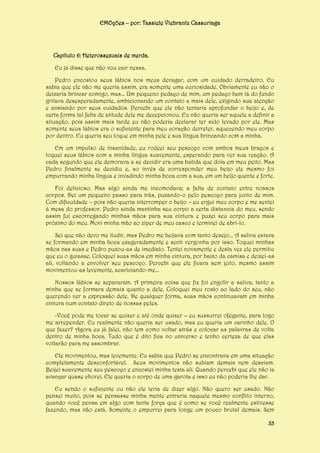 EMOções – por: Tassiele Viebrantz Cassuriaga

Capítulo 6: Heterossexuais de merda.
Eu já disse que não vou cair nessa.
Pedro encostou seus lábios nos meus devagar, com um cuidado derradeiro. Eu
sabia que ele não me queria assim, era somente uma curiosidade. Obviamente eu não o
deixaria brincar comigo, mas... Um pequeno pedaço de mim, um pedaço bem lá do fundo
gritava desesperadamente, ambicionando um contato a mais dele, exigindo sua atenção
e ansiando por seus cuidados. Percebi que ele não tentaria aprofundar o beijo e, de
certa forma tal falta de atitude dele me decepcionou. Eu não queria ser aquele a definir a
situação, pois assim mais tarde eu não poderia declarar ter sido levado por ele. Mas
somente seus lábios era o suficiente para meu coração derreter, aquecendo meu corpo
por dentro. Eu queria seu toque em minha pele e sua língua brincando com a minha.
Em um impulso de insanidade, eu rodeei seu pescoço com ambos meus braços e
toquei seus lábios com a minha língua suavemente, esperando para ver sua reação. A
cada segundo que ele demorava a se decidir era uma batida que doía em meu peito. Mas
Pedro finalmente se decidiu e, ao invés de corresponder meu beijo ele mesmo foi
empurrando minha língua e invadindo minha boca com a sua, em um beijo quente e forte.
Foi delicioso. Mas algo ainda me incomodava; a falta de contato entre nossos
corpos. Dei um pequeno passo para trás, puxando-o pelo pescoço para junto de mim.
Com dificuldade – pois não queria interromper o beijo – eu ergui meu corpo e me sentei
à mesa do professor. Pedro ainda mantinha seu corpo a certa distancia do meu, sendo
assim fui escorregando minhas mãos para sua cintura e puxei seu corpo para mais
próximo do meu. Movi minha mão ao zíper de meu casco e terminei de abri-lo.
Sei que não devo me iludir, mas Pedro me beijava com tanto desejo... A saliva estava
se formando em minha boca exageradamente e senti vergonha por isso. Toquei minhas
mãos nas suas e Pedro puxou-as de imediato. Tentei novamente e desta vez ele permitiu
que eu o guiasse. Coloquei suas mãos em minha cintura, por baixo da camisa e deixei-as
ali, voltando a envolver seu pescoço. Percebi que ele ficara sem jeito, mesmo assim
movimentou-as levemente, acariciando-me...
Nossos lábios se separaram. A primeira coisa que fiz foi engolir a saliva, tanto a
minha que se formara demais quanto a dele. Coloquei meu rosto ao lado do seu, não
querendo ver a expressão dele. De qualquer forma, suas mãos continuavam em minha
cintura num contato direto de nossas peles.
-Você pode me tocar se quiser e até onde quiser – eu sussurrei ofegante, para logo
me arrepender. Eu realmente não queria ser usado, mas eu queria um carinho dele. O
que fazer? Agora eu já falei, não tem como voltar atrás e colocar as palavras de volta
dentro de minha boca. Tudo que é dito fica no universo e tenho certeza de que elas
voltarão para me assombrar.
Ele movimentou, mas levemente. Eu sabia que Pedro se encontrava em uma situação
completamente desconfortável. Seus movimentos não subiam demais nem desciam.
Beijei suavemente seu pescoço e encostei minha testa ali. Quando percebi que ele não ia
avançar quase chorei. Ele queria o corpo de uma garota e isso eu não poderia lhe dar.
Eu sendo o suficiente ou não ele teria de dizer algo. Não quero ser usado. Não
pensei muito, pois se pensasse minha mente entraria naquele mesmo conflito interno,
quando você pensa em algo com tanta força que é como se você realmente estivesse
fazendo, mas não está. Somente o empurrei para longe um pouco brutal demais. Sem
33

 