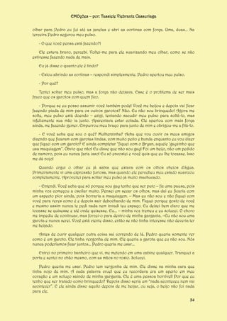EMOções – por: Tassiele Viebrantz Cassuriaga
olhar para Pedro eu fui até as janelas e abri as cortinas com força. Uma, duas... Na
terceira Pedro segurou meu pulso.
- O que você pensa está fazendo?!
Ele estava bravo, percebi. Voltei-me para ele suavizando meu olhar, como se não
estivesse fazendo nada de mais.
Eu já disse o quanto ele é lindo?
- Estou abrindo as cortinas – respondi simplesmente. Pedro apertou meu pulso.
- Por quê?
Tentei soltar meu pulso, mas a força não deixava. Esse é o problema de ser mais
fraco que os garotos com quem fico.
- Porque se eu posso assumir você também pode! Você me beijou e depois vai ficar
fazendo piada de mim para os outros garotos? Não. Eu não sou brinquedo! Agora me
solte, meu pulso está doendo – exigi, tentando sacudir meu pulso para soltá-lo, mas
infelizmente sua mão ia junto. Aparentava estar colada. Ele apertou com mais força
ainda, me fazendo gemer. Empurrou meu braço para junto de mim e obrigou-me a fitá-lo.
- E você acha que sou o quê? Mulherzinha? Acha que vou ouvir os meus amigos
dizendo que ficaram com garotas lindas, com muito peito e bunda enquanto eu vou dizer
que fiquei com um garoto? E ainda completar “fiquei com o Bryan, aquele ‘gayzinho que
usa maquiagem”. Óbvio que não! Eu disse que não sou gay! Foi um beijo, não um pedido
de namoro, pois eu nunca faria isso! Eu só encostei e você quis que eu lhe tocasse. Isso
me dá nojo!
Quando ergui o olhar eu já sabia que estava com os olhos cheios d’água.
Primeiramente vi uma expressão furiosa, mas quando ele percebeu meu estado suavizou
completamente. Aproveitei para soltar meu pulso já muito machucado.
- Entendi. Você acha que só porque sou gay tenho que ser puto – fiz uma pausa, pois
minha voz começou a oscilar muito. Pensei em secar os olhos, mas daí eu ficaria com
um aspecto pior ainda, pois borraria a maquiagem. – Mas eu não sou e não fiquei com
você para veres como é e depois sair debochando de mim. Fiquei porque gosto de você
e mesmo assim nunca te pedi nada nem invadi teu espaço. Eu deixei bem claro que me
tocasse se quisesse e até onde quisesse. Eu... – minha voz tremeu e eu solucei. O choro
me impediu de continuar, mas forcei-o para dentro de minha garganta. –Eu não sou uma
garota e nunca serei. Você está ciente disso, então se não tinha interesse não deveria ter
me beijado.
Antes de ouvir qualquer outra coisa saí correndo de lá. Pedro queria somente ver
como é um garoto. Ele tinha vergonha de mim. Ele queria a garota que eu não sou. Nós
nunca poderíamos ficar juntos... Pedro queria me usar...
Entrei no primeiro banheiro que vi, me metendo em uma cabine qualquer. Tranquei a
porta e sentei no chão mesmo, com as mãos no rosto. Solucei.
Pedro queria me usar. Pedro tem vergonha de mim. Ele disse na minha cara que
tinha nojo de mim. A cada palavra cruel que eu recordava era um aperto em meu
coração e um soluço saindo de minha garganta. Ele é uma pessoa horrível! Por que eu
tenho que ser tratado como brinquedo? Depois disso seria um “nada aconteceu nem vai
acontecer”. E ele ainda disso aquilo depois de me beijar, ou seja, o beijo não foi nada
para ele.
34

 