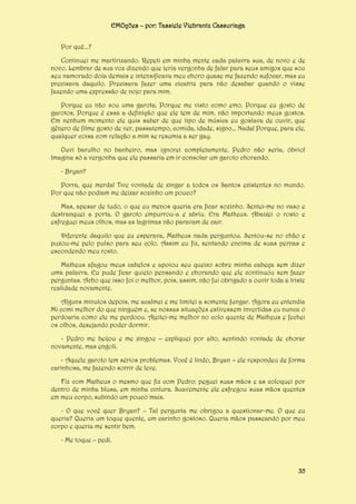 EMOções – por: Tassiele Viebrantz Cassuriaga
Por quê...?
Continuei me martirizando. Repeti em minha mente cada palavra sua, de novo e de
novo. Lembrar de sua voz dizendo que teria vergonha de falar para seus amigos que sou
seu namorado doía demais e intensificava meu choro quase me fazendo sufocar, mas eu
precisava daquilo. Precisava fazer uma cicatriz para não desabar quando o visse
fazendo uma expressão de nojo para mim.
Porque eu não sou uma garota. Porque me visto como emo. Porque eu gosto de
garotos. Porque é essa a definição que ele tem de mim, não importando meus gostos.
Em nenhum momento ele quis saber de que tipo de música eu gostava de ouvir, que
gênero de filme gosto de ver, passatempo, comida, idade, signo... Nada! Porque, para ele,
qualquer coisa com relação a mim se resumia a ser gay.
Ouvi barulho no banheiro, mas ignorei completamente. Pedro não seria, óbvio!
Imagina só a vergonha que ele passaria em ir consolar um garoto chorando.
- Bryan?
Porra, que merda! Tive vontade de xingar a todos os Santos existentes no mundo.
Por que não podiam me deixar sozinho um pouco?
Mas, apesar de tudo, o que eu menos queria era ficar sozinho. Sentei-me no vaso e
destranquei a porta. O garoto empurrou-a e abriu. Era Matheus. Abaixei o rosto e
esfreguei meus olhos, mas as lagrimas não paravam de cair.
Diferente daquilo que eu esperava, Matheus nada perguntou. Sentou-se no chão e
puxou-me pelo pulso para seu colo. Assim eu fiz, sentando encima de suas pernas e
escondendo meu rosto.
Matheus afagou meus cabelos e apoiou seu queixo sobre minha cabeça sem dizer
uma palavra. Eu pude ficar quieto pensando e chorando que ele continuou sem fazer
perguntas. Acho que isso foi o melhor, pois, assim, não fui obrigado a ouvir toda a triste
realidade novamente.
Alguns minutos depois, me acalmei e me limitei a somente fungar. Agora eu entendia
Mi comi melhor do que ninguém e, se nossas situações estivessem invertidas eu nunca o
perdoaria como ele me perdoou. Ajeitei-me melhor no colo quente de Matheus e fechei
os olhos, desejando poder dormir.
- Pedro me beijou e me xingou – expliquei por alto, sentindo vontade de chorar
novamente, mas engoli.
- Aquele garoto tem sérios problemas. Você é lindo, Bryan – ele respondeu de forma
carinhosa, me fazendo sorrir de leve.
Fiz com Matheus o mesmo que fiz com Pedro: peguei suas mãos e as coloquei por
dentro de minha blusa, em minha cintura. Suavemente ele esfregou suas mãos quentes
em meu corpo, subindo um pouco mais.
- O que você quer Bryan? – Tal pergunta me obrigou a questionar-me. O que eu
queria? Queria um toque quente, um carinho gostoso. Queria mãos passeando por meu
corpo e queria me sentir bem.
- Me toque – pedi.

35

 