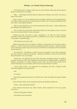 EMOções – por: Tassiele Viebrantz Cassuriaga
- Ótimo! Pode usar o telefone. Acho que só volto amanhã, então seja um bom garoto
Bryan e cuide bem do seu amigo.
- Mãe... – resmunguei, tentando fazê-la entender que Matheus não tinha o dia todo a
dispor dos outros.
Ergui o olhar e a vi se movimentar para as escadas, subindo-as. Em seguida desceu
com vários papéis nas mãos e foi direto para a cozinha, com o celular posicionado entre
seu ombro e sua cabeça. Suspirei.
- Não se sinta obrigado por ela. Não precisa ficar se não quiser – disse voltando-me
para Matheus. Ele apenas sorriu.
- Fico o tempo que você quiser. Meus pais deixam. Se você quiser eu fico, ou posso
ficar menos tempo também. O que você quiser.
Olhamo-nos mais um pouco e, logo, começamos a rir. Não sei se foi somente
impressão minha, mas ambos queríamos a companhia um do outro, ou talvez somente
eu quisesse a companhia dele.
- Não! Acalme-se, já estou indo.
Minha mãe passou por nós ainda no telefone, continuando com ele preso entre a
cabeça e o ombro. Suas mãos estavam ocupadas tentando prender o cabelo castanho
claro comprido, enquanto que em seu pulso encontrava-se uma pasta com vários papéis
saindo para fora.
- Só um minuto. – Ela afastou o celular um pouco, tapando-o com a mão e buscando
por suas chaves no chaveiro da parede. – Bryan, tem dinheiro ao lado do microondas.
Peça pizza para você e seu amigo.
- Tchau mãe – me despedi. Ela nem olhou para mim, prosseguiu falando no telefone
e, assim, saiu porta a fora. –Ela trabalha como secretária, ou algo parecido – expliquei a
Matheus, sacudindo os ombros, fazendo pouco caso. Ela nunca tinha tempo de me
contar sobre algo de seu trabalho, então não sei se ela continua no mesmo.
- Você é filho único? – ele perguntou me abraçando por trás e beijando minha
bochecha, pegando-me desprevenido.
- Sim.
- E seu pai?
- Ele já não gostava da ideia de ter um filho emo, o fato de também ser gay foi demais
para ele.
Senti um beijo úmido em meu pescoço sensível, de imediato arrepiei-me.
- Então, o que você gosta de fazer?
Seus braços foram para meu ombro direito, sendo apoiados ali com seu queixo
sobre eles.
- Internet, vídeo-game, música...
- Que banda você mais gosta?

39

 