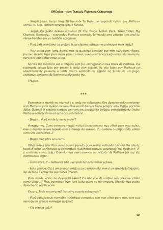 EMOções – por: Tassiele Viebrantz Cassuriaga
- Simple PLan, Green Day, 30 Seconds To Mars... – respondi, vendo que Matheus
sorriu, ou seja, também apreciava tais bandas.
- Legal. Eu gosto dessas e Panic! At The Disco, Linkin Park, Tokio Hotel, My
Chemical Romance… - respondeu Matheus animado, formando uma extensa lista oral de
várias bandas que eu também apreciava.
- Você está com fome ou prefere fazer alguma outra coisa e almoçar mais tarde?
- Não estou com fome agora, mas se quiseres almoçar por mim tudo bem. Agora,
preciso mesmo ligar para meus pais e avisar, caso contrário eles ficarão extremamente
nervosos sem saber onde estou.
Sorri e me locomovi até o telefone sem fio, entregando-o nas mãos de Matheus. Eu
realmente estava feliz por passar à tarde com alguém. Se não fosse por Matheus eu
absolutamente passaria a tarde inteira sentindo-me jogado no fundo de um poço,
enchendo o mesmo de lágrimas e afogando-me.
Trágico.

***
Passamos a manhã na internet e a tarde no videogame. Era descontraído conversar
com Matheus, pois mesmo os assuntos sendo banais havia sempre uma lógica por trás
deles. Quando o assunto tomava um rumo na direção do colégio, principalmente Pedro
Matheus sempre dava um jeito de contorná-lo.
- Bryan... Você ainda tenta se matar?
Assustei-me. Como primeira reação voltei discretamente meu olhar para meu pulso,
mas o mesmo estava tapado com a manga do casaco. Eu cuidara o tempo todo, então
como ele descobrira...?
- Bryan, não pára seu carro!
Olhei para a tela. Meu carro estava parado, pois acabei soltando o botão. Na tela de
baixo o carro de Matheus se encontrava igualmente parado, esperando-me. Apertei o “x”
e continuei com o jogo. Quando meu carro passou ao lado do de Matheus foi que ele
continuou a jogar.
- Como você...? – balbuciei, não querendo ter de terminar a frase.
- Luke contou. Ele é um grande amigo e eu o amo muito, mas é um grande fofoqueiro.
Sei de toda a conversa que vocês tiveram.
Puta merda, como me descuidei assim? Eu não sou de confiar nas pessoas, então
como deixei...? Mas, pensando bem fora Luke quem se intrometera, fitando meu pulso
descoberto por Mi comi.
Espere. Toda a conversa? Inclusive a parte sobre sexo?
- Você está ficando vermelho – Matheus comentou sem nem olhar para mim, com seu
carro já em grande vantagem no jogo.
- Ele contou tudo?
40

 