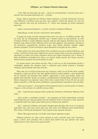 EMOções – por: Tassiele Viebrantz Cassuriaga
- Tudo. Dês do psicólogo até sexo. – Senti-me envergonhado, torcendo para que o
assunto não houvesse adentrado em... – Comigo.
Fiquei alguns segundos em silêncio. Quem ganhara a corrida obviamente houvera
sido Matheus, ocorrência esta que feriu meu orgulho. Tentei não pensar no rumo de
nosso assunto, mas teria de continuá-lo. E... Talvez isso pudesse se tornar vantajoso
para mim.
- Luke é um grande fofoqueiro – concluí, ouvindo a risada de Matheus.
- Sabe Bryan, eu não só acho você bonito, mas também...
O replay de nossa corrida começara. Meu carro era azul e o de Matheus prata. Dês
do início ele me ultrapassara. Percebi que o mesmo estava se aproximando de mim,
tornando mínima a nossa distância naquele sofá de três lugares. Ponderei que ele me
beijaria, mas estava errado. Matheus levou sua mão gelada a meu pescoço, puxando a
ele levemente, causando-me arrepios. Logo, seus lábios estavam naquela região
sensível, beijando. Foram três beijos, todos descendo na direção de meu ombro.
O beijo subiu e foi para meus lábios. Era a primeira vez que eu beijava Matheus, sem
contar o selinho de mais cedo. Agarrei-me em seu casaco preto com uma estampa roxa,
apertando as mãos com força enquanto sentia sua língua brincando com a minha. O
beijo de Matheus conseguia ser doce e ao mesmo tempo quente. Seu braço envolveu
minha cintura, puxando-me até me deitar no sofá.
Eu queria aquilo, mas estava nervoso. Não é como se eu não pretendesse perder a
virgindade, apenas não pensara nisso o suficiente para poder encarar a situação
tranquilo, aproveitando mais das carícias.
Mais uma vez os beijos foram para meu pescoço, desta vez de forma mais ousada,
chupando a pele que fervia. Sua mão gélida adentrou minha camisa e, sem cerimônias
ela foi subindo até alcançar meu mamilo, segurando-o entre seus dedos. Soltei um
gemido bem baixinho, quase um suspiro, completamente envergonhado. Enquanto seus
lábios chupavam meu pescoço meus olhos viam nossos tênis. O meu All star de cano
médio vermelho e o All star preto de Matheus, propositalmente manchado com clorofina.
- Quer que eu pare? – ele perguntou interrompendo tanto a carícia quanto os beijos.
Ergueu o rosto até ficar no caminho de meu olhar.
- Não – respondi para aqueles olhos verdes tão clarinhos e brilhantes. Matheus é tão
lindo...
- Quer perder a castidade comigo? – ele perguntou de forma debochada, sorrindo
maliciosamente, ato este que pensei não ser possível. Virei o rosto para o lado, sentindo
a vergonha subir-me a face. Luke tinha que ter contado tudo mesmo?
- Sim – respondi confiante, sem deixar margem para dúvidas. Não sei se é um desejo
suprimido meu, mas meu corpo dizia que uma noite com Matheus seria maravilhosa.
Meu corpo e minha pele desejavam o seu, aquele toque, aquelas carícias...
- Ótimo. Mas agora preciso ir à minha casa buscar algumas roupas.
Matheus levantou do sofá e ficou parado ao lado, sorrindo para mim. Incrédulo,
fiquei a fitá-lo sem entender. Ele ia parar fácil assim? Sei que declarei não estar
esperando por isso, mas eu não queria parar!

41

 