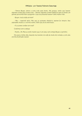 EMOções – por: Tassiele Viebrantz Cassuriaga
- Vamos Bryan, temos a noite toda pela frente. Até porque, tenho que buscar
algumas coisas para nossa noite. – Buscar algumas coisas? Matheus está se saindo um
grande pervertido! Devo perguntar o que ele pretende buscar? Acho melhor não.
- Bryan, você confia em mim?
- Não – respondi sério. Não que eu quisesse chateá-lo, apenas fui sincero. Sua
expressão mudou e o sorriso sumiu. Acho que ele se aborreceu.
- E eu posso confiar em você?
Confirmei com a cabeça
- Humm... Ok. Mas eu tenho mesmo que ir em casa, vem comigo Bryan, é pertinho.
Ele puxou minha mão, fazendo-me levantar do sofá de muita má vontade e com uma
enorme frustração sexual.

42

 