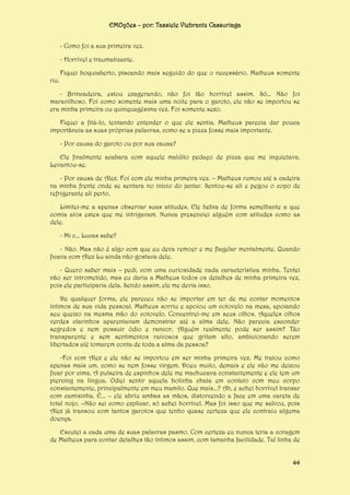 EMOções – por: Tassiele Viebrantz Cassuriaga
- Como foi a sua primeira vez.
- Horrível e traumatizante.
riu.

Fiquei boquiaberto, piscando mais seguido do que o necessário. Matheus somente

- Brincadeira, estou exagerando, não foi tão horrível assim. Só... Não foi
maravilhoso. Foi como somente mais uma noite para o garoto, ele não se importou se
era minha primeira ou quinquagésima vez. Foi somente sexo.
Fiquei a fitá-lo, tentando entender o que ele sentia. Matheus parecia dar pouca
importância as suas próprias palavras, como se a pizza fosse mais importante.
- Por causa do garoto ou por sua causa?
Ele finalmente acabara com aquele maldito pedaço de pizza que me inquietava.
Levantou-se.
- Por causa de Alex. Foi com ele minha primeira vez. – Matheus rumou até a cadeira
na minha frente onde se sentara no início do jantar. Sentou-se ali e pegou o copo de
refrigerante ali perto.
Limitei-me a apenas observar suas atitudes. Ele bebia de forma semelhante a que
comia atos estes que me intrigavam. Nunca presenciei alguém com atitudes como as
dele.
- Mi c... Lucas sabe?
- Não. Mas não é algo com que eu deva remoer e me flagelar mentalmente. Quando
ficava com Alex Lu ainda não gostava dele.
- Quero saber mais – pedi, com uma curiosidade nada característica minha. Tentei
não ser intrometido, mas eu daria a Matheus todos os detalhes de minha primeira vez,
pois ele participaria dela. Sendo assim, ele me devia isso.
De qualquer forma, ele pareceu não se importar em ter de me contar momentos
íntimos de sua vida pessoal. Matheus sorriu e apoiou um cotovelo na mesa, apoiando
seu queixo na mesma mão do cotovelo. Concentrei-me em seus olhos. Aqueles olhos
verdes clarinhos aparentavam demonstrar até a alma dele. Não parecia esconder
segredos e nem possuir ódio e rancor. Alguém realmente pode ser assim? Tão
transparente e sem sentimentos raivosos que gritam alto, ambicionando serem
libertados até tomarem conta de toda a alma da pessoa?
-Foi com Alex e ele não se importou em ser minha primeira vez. Me tratou como
apenas mais um, como se nem fosse virgem. Doeu muito, demais e ele não me deixou
ficar por cima. A pulseira de espinhos dele me machucava constantemente e ele tem um
piercing na língua. Odiei sentir aquela bolinha chata em contato com meu corpo
constantemente, principalmente em meu mamilo. Que mais...? Ah, e achei horrível transar
com camisinha. É... – ele abriu ambas as mãos, distorcendo a face em uma careta de
total nojo. –Não sei como explicar, só achei horrível. Mas foi isso que me salvou, pois
Alex já transou com tantos garotos que tenho quase certeza que ele contraiu alguma
doença.
Escutei a cada uma de suas palavras pasmo. Com certeza eu nunca teria a coragem
de Matheus para contar detalhes tão íntimos assim, com tamanha facilidade. Tal linha de
44

 
