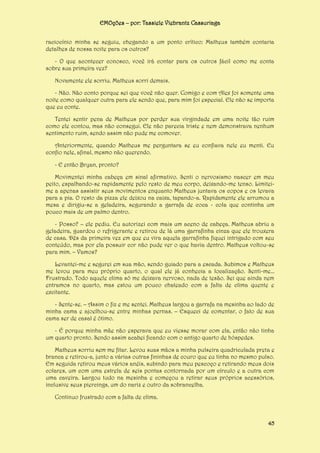 EMOções – por: Tassiele Viebrantz Cassuriaga
raciocínio minha se seguiu, chegando a um ponto crítico: Matheus também contaria
detalhes de nossa noite para os outros?
- O que acontecer conosco, você irá contar para os outros fácil como me conta
sobre sua primeira vez?
Novamente ele sorriu. Matheus sorri demais.
- Não. Não conto porque sei que você não quer. Comigo e com Alex foi somente uma
noite como qualquer outra para ele sendo que, para mim foi especial. Ele não se importa
que eu conte.
Tentei sentir pena de Matheus por perder sua virgindade em uma noite tão ruim
como ele contou, mas não consegui. Ele não parecia triste e nem demonstrava nenhum
sentimento ruim, sendo assim não pude me comover.
Anteriormente, quando Matheus me perguntara se eu confiava nele eu menti. Eu
confio nele, afinal, mesmo não querendo.
- E então Bryan, pronto?
Movimentei minha cabeça em sinal afirmativo. Senti o nervosismo nascer em meu
peito, espalhando-se rapidamente pelo resto de meu corpo, deixando-me tenso. Limiteime a apenas assistir seus movimentos enquanto Matheus juntava os copos e os levava
para a pia. O resto da pizza ele deixou na caixa, tapando-a. Rapidamente ele arrumou a
mesa e dirigiu-se a geladeira, segurando a garrafa de coca - cola que continha um
pouco mais de um palmo dentro.
- Posso? – ele pediu. Eu autorizei com mais um aceno de cabeça. Matheus abriu a
geladeira, guardou o refrigerante e retirou de lá uma garrafinha cinza que ele trouxera
de casa. Dês da primeira vez em que eu vira aquela garrafinha fiquei intrigado com seu
conteúdo, mas por ela possuir cor não pude ver o que havia dentro. Matheus voltou-se
para mim. – Vamos?
Levantei-me e segurei em sua mão, sendo guiado para a escada. Subimos e Matheus
me levou para meu próprio quarto, o qual ele já conhecia a localização. Senti-me...
Frustrado. Todo aquele clima só me deixava nervoso, nada de tesão. Sei que ainda nem
entramos no quarto, mas estou um pouco chateado com a falta de clima quente e
excitante.
- Sente-se. – Assim o fiz e me sentei. Matheus largou a garrafa na mesinha ao lado de
minha cama e ajoelhou-se entre minhas pernas. – Esqueci de comentar, o fato de sua
cama ser de casal é ótimo.
- É porque minha mãe não esperava que eu viesse morar com ela, então não tinha
um quarto pronto. Sendo assim acabei ficando com o antigo quarto de hóspedes.
Matheus sorriu sem me fitar. Levou suas mãos a minha pulseira quadriculada preta e
branca e retirou-a, junto a várias outras fininhas de couro que eu tinha no mesmo pulso.
Em seguida retirou meus vários anéis, subindo para meu pescoço e retirando meus dois
colares, um com uma estrela de seis pontas contornada por um círculo e a outra com
uma caveira. Largou tudo na mesinha e começou a retirar seus próprios acessórios,
inclusive seus piercings, um do nariz e outro da sobrancelha.
Continuo frustrado com a falta de clima.

45

 