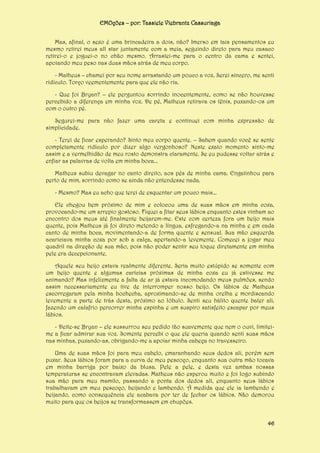 EMOções – por: Tassiele Viebrantz Cassuriaga
Mas, afinal, o sexo é uma brincadeira a dois, não? Imerso em tais pensamentos eu
mesmo retirei meus all star juntamente com a meia, seguindo direto para meu casaco
retirei-o e joguei-o no chão mesmo. Arrastei-me para o centro da cama e sentei,
apoiando meu peso nas duas mãos atrás de meu corpo.
- Matheus – chamei por seu nome arrastando um pouco a voz. Serei sincero, me senti
ridículo. Torço veementemente para que ele não ria.
- Que foi Bryan? – ele perguntou sorrindo inocentemente, como se não houvesse
percebido a diferença em minha voz. De pé, Matheus retirava os tênis, puxando-os um
com o outro pé.
Segurei-me para não fazer uma careta e continuei com minha expressão de
simplicidade.
- Terei de ficar esperando? Sinto meu corpo quente. – Sabem quando você se sente
completamente ridículo por dizer algo vergonhoso? Neste exato momento sinto-me
assim e a vermelhidão de meu rosto demonstra claramente. Se eu pudesse voltar atrás e
enfiar as palavras de volta em minha boca...
Matheus subiu devagar no canto direito, aos pés de minha cama. Engatinhou para
perto de mim, sorrindo como se ainda não entendesse nada.
- Mesmo? Mas eu acho que terei de esquentar um pouco mais...
Ele chegou bem próximo de mim e colocou uma de suas mãos em minha coxa,
provocando-me um arrepio gostoso. Fiquei a fitar seus lábios enquanto estes vinham ao
encontro dos meus até finalmente beijarem-me. Este com certeza fora um beijo mais
quente, pois Matheus já foi direto metendo a língua, esfregando-a na minha e em cada
canto de minha boca, movimentando-a de forma quente e sensual. Sua mão esquerda
acariciava minha coxa por sob a calça, apertando-a levemente. Comecei a jogar meu
quadril na direção de sua mão, pois não poder sentir seu toque diretamente em minha
pele era decepcionante.
Aquele seu beijo estava realmente diferente. Seria muito estúpido se somente com
um beijo quente e algumas carícias próximas de minha coxa eu já estivesse me
animando? Mas infelizmente a falta de ar já estava incomodando meus pulmões, sendo
assim necessariamente eu tive de interromper nosso beijo. Os lábios de Matheus
escorregaram pela minha bochecha, aproximando-se de minha orelha e mordiscando
levemente a parte de trás desta, próximo ao lóbulo. Senti seu hálito quente bater ali,
fazendo um calafrio percorrer minha espinha e um suspiro satisfeito escapar por meus
lábios.
- Deite-se Bryan – ele sussurrou seu pedido tão suavemente que nem o ouvi, limiteime a ficar admirar sua voz. Somente percebi o que ele queria quando senti suas mãos
nas minhas, puxando-as, obrigando-me a apoiar minha cabeça no travesseiro.
Uma de suas mãos foi para meu cabelo, emaranhando seus dedos ali, porém sem
puxar. Seus lábios foram para a curva de meu pescoço, enquanto sua outra mão tocava
em minha barriga por baixo da blusa. Pele a pele, e desta vez ambas nossas
temperaturas se encontravam elevadas. Matheus não esperou muito e foi logo subindo
sua mão para meu mamilo, passando a ponta dos dedos ali, enquanto seus lábios
trabalhavam em meu pescoço, beijando e lambendo. À medida que ele ia lambendo e
beijando, como consequência ele acabava por ter de fechar os lábios. Não demorou
muito para que os beijos se transformassem em chupões.
46

 