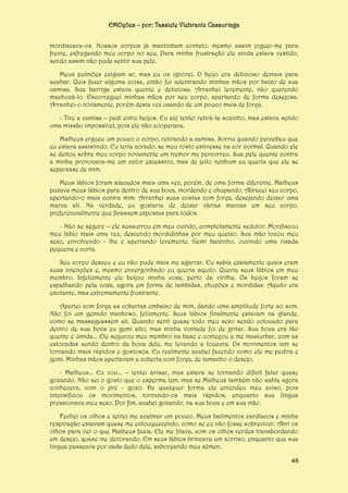 EMOções – por: Tassiele Viebrantz Cassuriaga
mordiscava-os. Nossos corpos já mantinham contato, mesmo assim joguei-me para
frente, esfregando meu corpo no seu. Para minha frustração ele ainda estava vestido,
sendo assim não pude sentir sua pele.
Meus pulmões exigiam ar, mas eu os ignorei. O beijo era delicioso demais para
acabar. Quis fazer alguma coisa, então fui adentrando minhas mãos por baixo de sua
camisa. Sua barriga estava quente e deliciosa. Arranhei levemente, não querendo
machucá-lo. Escorreguei minhas mãos por seu corpo, apertando de forma desejosa.
Arranhei-o novamente, porém desta vez usando de um pouco mais de força.
- Tire a camisa – pedi entre beijos. Eu até tentei retirá-la sozinho, mas estava sendo
uma missão impossível, pois ele não cooperava.
Matheus ergueu um pouco o corpo, retirando a camisa. Sorriu quando percebeu que
eu estava assistindo. Eu teria corado, se meu rosto estivesse na cor normal. Quando ele
se deitou sobre meu corpo novamente um tremor me percorreu. Sua pele quente contra
a minha provocava-me um calor excessivo, mas de jeito nenhum eu queria que ele se
separasse de mim.
Meus lábios foram atacados mais uma vez, porém, de uma forma diferente. Matheus
puxava meus lábios para dentro de sua boca, mordendo e chupando. Abracei seu corpo,
apertando-o mais contra mim. Arranhei suas costas com força, desejando deixar uma
marca ali. Na verdade, eu gostaria de deixar várias marcas em seu corpo,
preferencialmente que ficassem expostas para todos.
- Não se segure – ele sussurrou em meu ouvido, completamente sedutor. Mordiscou
meu lábio mais uma vez, descendo mordidinhas por meu queixo. Sua mão tocou meu
sexo, envolvendo - lhe e apertando levemente. Gemi baixinho, ouvindo uma risada
pequena e curta.
Seu corpo desceu e eu não pude mais me agarrar. Eu sabia exatamente quais eram
suas intenções e, mesmo envergonhado eu queria aquilo. Queria seus lábios em meu
membro. Infelizmente ele beijou minha coxa, perto da virilha. Os beijos foram se
espalhando pela coxa, agora em forma de lambidas, chupões e mordidas. Aquilo era
excitante, mas extremamente frustrante.
Apertei com força as cobertas embaixo de mim, dando uma amplitude forte ao som.
Não foi um gemido manhoso, felizmente. Seus lábios finalmente estavam na glande,
como se massageassem ali. Quando senti quase todo meu sexo sendo colocado para
dentro de sua boca eu gemi alto, mas minha vontade foi de gritar. Sua boca era tão
quente e úmida... Ele segurou meu membro na base e começou a me masturbar, com as
estocadas sendo dentro da boca dele, me levando a loucura. Os movimentos iam se
tornando mais rápidos e gostosos. Eu realmente acabei fazendo como ele me pedira e
gemi. Minhas mãos apertavam a coberta com força, de tamanho o desejo.
- Matheus... Eu vou... – tentei avisar, mas estava se tornando difícil falar quase
gozando. Não sei o gosto que o esperma tem, mas se Matheus também não sabia agora
conhecera, com o pré - gozo. De qualquer forma ele entendeu meu aviso, pois
intensificou os movimentos, tornando-os mais rápidos, enquanto sua língua
pressionava meu sexo. Por fim, acabei gozando, na sua boca e em sua mão.
Fechei os olhos e tentei me acalmar um pouco. Meus batimentos cardíacos e minha
respiração estavam quase me enlouquecendo, como se eu não fosse sobreviver. Abri os
olhos para ver o que Matheus fazia. Ele me fitava, com os olhos verdes transbordando
em desejo, quase me devorando. Em seus lábios brincava um sorriso, enquanto que sua
língua passeava por cada dedo dele, saboreando meu sêmen.
48

 