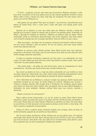 EMOções – por: Tassiele Viebrantz Cassuriaga
- É bom? – perguntei curioso, mas mais para provocá-lo. Matheus estendeu a mão
para mim, colocando um de seus dedos sujos de meu líquido gosmento próximo a meus
lábios. Abri a boca e chupei seu dedo, mas logo me arrependi. Fiz uma careta, pois o
gosto era horrível. Matheus riu.
- Não gostou de seu sabor? Não quer me beijar? – ele provocou, aproximando seus
lábios de minha boca. Virei o rosto para o lado. Um beijo com aquele gosto seria
horrível!
Quando ele se afastou eu virei meu olhar para ele. Matheus retirara a tampa da
garrafa que trouxera e bebia do líquido dali de dentro em grandes goles. Terminado de
beber, a garrafa foi largada na mesinha e Matheus se abaixou para me beijar. Minha
respiração ainda se encontrava descontrolada, mas tentei aguentar. Sua boca estava
com um gosto amargo que não consegui identificar, mas era melhor do que o gozo.
- Abra as pernas – ele pediu em um sussurro sensual, provocando ondas de prazer
em meu corpo. Obedeci e abri as pernas. Tal ato me excitou, pois meu corpo estava
ainda mais exposto para ele.
Matheus se colocou entre minhas pernas. Seus lábios foram para meu pescoço,
chupando e mordendo com força, mas de uma maneira boa. Uma de suas mãos foi para
minha nádega esquerda, apertando.
O medo se revelara novamente, nascendo em meu peito e se espalhando por meu
corpo. Eu tremi. Sabia que seria doloroso, para logo depois o prazer surgir, mas a parte
“dolorosa” me preocupava bastante.
- Não tenha medo – ele pediu de uma forma doce, como se conseguisse ler meus
pensamentos. –Prometo que doerá menos que a minha primeira vez.
Seu corpo se afastou do meu e, logo ele estava remexendo em sua mochila ao lado
da cama. Sentei-me, observando seu corpo. Suas costas realmente apresentavam riscos
vermelhos de minhas unhas. A quantidade de marcas me deixou insatisfeito.
Sorri. Aproximei-me de Matheus e comecei a beijar seu pescoço. Sentir aquela pele
quentinha arrepiar-se ao toque de minha língua foi incrível. Alarguei meu sorriso e
comecei a chupar, fazendo uma sucção forte e mordendo. Eu realmente queria deixar
uma marca ali, para que todos vissem. Ouvi um gemido sair de seus lábios fechados e
finalmente me senti satisfeito. Deslizei minhas mãos para sua cintura, subindo e
descendo.
- Bryan, você quer me enlouquecer?
Meus ombros foram empurrados e eu caí de costas na cama. Meus lábios foram
atacados e, desta vez antes dele pedir eu já estava abrindo minhas pernas, encaixando-o
entre elas. Nosso beijo foi interrompido e Matheus se ajoelhou na cama. Em suas mãos
se encontrava um tubo parecido com de pasta de dentes, porém maior e mais largo. Ele
abriu e apertou, passando em seus dedos.
Fechei os olhos e respirei fundo, tentando acalmar meu coração. Senti um beijo na
minha bochecha, seguido de um selinho em meus lábios.
Um de seus dedos pressionou minha entrada com um gel gélido para, em seguida
escorregar para dentro de mim. Gemi. Até que não foi tão horrível. O pior era a entrada
que doía um pouco, mas dentro não. Seu dedo foi se movimentando, para dentro e para
fora, enquanto que um calor avassalador atingia meu membro.
49

 