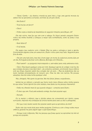 EMOções – por: Tassiele Viebrantz Cassuriaga

- ‘Peraí. Camila – ele chamou virando-se para trás e, logo uma garota morena de
cabelo liso se aproximou correndo, sorrindo de um jeito idiota.
- Sim Pedro?
- Você me faz um favor?
- Claro!
- Então copie a matéria de matemática do segundo trimestre para Bryan, ok?
Ela não sorriu, mas fez que sim com a cabeça. Eu fiquei parado enquanto Pedro
voltou até minha mochila e começou a mexer nela normalmente, como se fosse a sua
própria.
- Qual deles é?
- O de banda.
Ele pegou meu caderno com o Simple Plan na cama e entregou-o para a garota.
Conversaram alguma coisa em sussurros e Pedro voltou para meu lado. Seguimos para
fora da sala.
- Ela tem uma bela letra, mas não é bom jogar um monte de cadernos encima dela em
um dia. Português pode ficar com a Bianca, Biologia com Amanda...
- Fácil assim? – eu perguntei interrompendo-o, sem saber para onde estávamos indo.
- Claro. Elas fazem qualquer coisa por mim. Qualquer garota do colégio você me diz
que consigo ela para você, fácil, fácil – ele comentou animado, envolvendo meus ombros
com seu braço, fazendo assim meu coração dar um pulo. – Mas de preferência não as
muito metidas principalmente do terceiro ano. Elas me dão nos nervos. Há poucas
exceções, mas da nossa turma qualquer uma!
Não, obrigado. Não gosto de garotas. São tão fúteis, falsas e superficiais...
Limitei-me ao silêncio e percebi que havia muito mais olhares sobre minha pessoa
do que antes. Tentei ignorá-los como sempre, mas desta vez me pareceu impossível.
- Estão me olhando mais do que quando cheguei – comentei para Pedro.
- É claro que sim. Você está andando comigo. Sou bem popular aqui.
- Percebi.
Eu ia manter o silêncio, mas a dúvida estava me consumindo por dentro, quase
corroendo, impondo-me condições de tortura mental para caso eu não a extinguisse.
- Por que você, mesmo sendo tão popular assim quis se aproximou de mim?
Pedro não deu muita bola para minha pergunta. Continuou com o braço sobre meus
ombros, guiando-me para algum lugar o qual desconheço.
- Porque você é diferente. Não me pareceu que fosse querer se aproximar de mim só
porque sou popular.

5

 