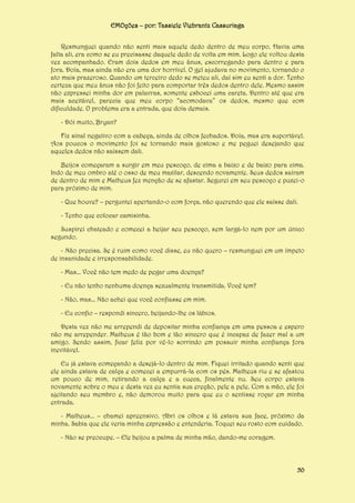 EMOções – por: Tassiele Viebrantz Cassuriaga
Resmunguei quando não senti mais aquele dedo dentro de meu corpo. Havia uma
falta ali, era como se eu precisasse daquele dedo de volta em mim. Logo ele voltou desta
vez acompanhado. Eram dois dedos em meu ânus, escorregando para dentro e para
fora. Doía, mas ainda não era uma dor horrível. O gel ajudava no movimento, tornando o
ato mais prazeroso. Quando um terceiro dedo se meteu ali, daí sim eu senti a dor. Tenho
certeza que meu ânus não foi feito para comportar três dedos dentro dele. Mesmo assim
não expressei minha dor em palavras, somente esbocei uma careta. Dentro até que era
mais aceitável, parecia que meu corpo “acomodava” os dedos, mesmo que com
dificuldade. O problema era a entrada, que doía demais.
- Dói muito, Bryan?
Fiz sinal negativo com a cabeça, ainda de olhos fechados. Doía, mas era suportável.
Aos poucos o movimento foi se tornando mais gostoso e me peguei desejando que
aqueles dedos não saíssem dali.
Beijos começaram a surgir em meu pescoço, de cima a baixo e de baixo para cima.
Indo de meu ombro até o osso de meu maxilar, descendo novamente. Seus dedos saíram
de dentro de mim e Matheus fez menção de se afastar. Segurei em seu pescoço e puxei-o
para próximo de mim.
- Que houve? – perguntei apertando-o com força, não querendo que ele saísse dali.
- Tenho que colocar camisinha.
Suspirei chateado e comecei a beijar seu pescoço, sem largá-lo nem por um único
segundo.
- Não precisa. Se é ruim como você disse, eu não quero – resmunguei em um ímpeto
de insanidade e irresponsabilidade.
- Mas... Você não tem medo de pegar uma doença?
- Eu não tenho nenhuma doença sexualmente transmitida. Você tem?
- Não, mas... Não achei que você confiasse em mim.
- Eu confio – respondi sincero, beijando-lhe os lábios.
Desta vez não me arrependi de depositar minha confiança em uma pessoa e espero
não me arrepender. Matheus é tão bom e tão sincero que é incapaz de fazer mal a um
amigo. Sendo assim, ficar feliz por vê-lo sorrindo em possuir minha confiança fora
inevitável.
Eu já estava começando a desejá-lo dentro de mim. Fiquei irritado quando senti que
ele ainda estava de calça e comecei a empurrá-la com os pés. Matheus riu e se afastou
um pouco de mim, retirando a calça e a cueca, finalmente nu. Seu corpo estava
novamente sobre o meu e desta vez eu sentia sua ereção, pele a pele. Com a mão, ele foi
ajeitando seu membro e, não demorou muito para que eu o sentisse roçar em minha
entrada.
- Matheus... – chamei apreensivo. Abri os olhos e lá estava sua face, próximo da
minha. Sabia que ele veria minha expressão e entenderia. Toquei seu rosto com cuidado.
- Não se preocupe. – Ele beijou a palma de minha mão, dando-me coragem.

50

 