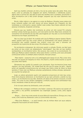 EMOções – por: Tassiele Viebrantz Cassuriaga
Senti seu membro entrando em mim e tive de me conter para não gritar. Doía, doía
muito, como se estivesse me rasgando por dentro. Felizmente o lubrificante ajudou.
Agora sinto a terrível dor. Sua mão foi para meu membro duro e pulsante, envolvendo-o.
Seus movimentos com a mão foram devagar, enquanto que seu sexo adentrava meu
corpo.
Mordi o lábio inferior e me agarrei no corpo de Matheus. Arranhei suas costas com
força, tentando acabar com pelo menos um pouco daquela dor. Enquanto ele não
reclamasse eu continuaria a quase retalhar suas costas. Seus beijos estavam em meu
pescoço novamente, chupando com força.
Parecia que seu membro não terminaria de entrar em mim nunca! Foi somente
terminar a frase mental que ele parou, com todo dentro de mim. Arfei muito, tentando me
concentrar nos movimentos de sua mão escorregando por meu falo ou nos movimentos
sensuais de sua língua, queimando-me.
Não vou dizer que foi fácil. Na verdade acho que fiz Matheus esperar demais. Mesmo
assim, quando senti que meu corpo estava se acostumando com aquele tamanho eu
movimentei meu quadril, puxando meu próprio corpo pra cima e retirando um
pouquinho de si para fora de meu corpo. Ele entendeu o recado.
Os movimentos começaram, tão dolorosos quanto a entrada. Porém, era fácil para
ele entrar em meu corpo, ele simplesmente “escorregava”. Sua mão em meu membro
acompanhava os movimentos lentos. Aos poucos, meu corpo foi se acostumando. Eu
sabia que Matheus estava tremendo, talvez para manter o controle, pois suas estocadas
continuavam lentas. Eu também estava tremendo, mas pelo prazer.
- Mais rápido – sussurrei com a voz embriagada pelo desejo do ato. Meu corpo doía,
mas não era aquela dor latejante do início. Era menor e, mesmo ainda doendo eu queria
que fosse mais rápido.
Obviamente meu pedido foi acatado com entusiasmo. Seus movimentos foram mais
rápidos e em uma estocada... Oh, nossa! Gemi tão alto que foi quase um grito... Aquele
ponto em específico proporcionou-me um prazer que tomou conta de todos os meus
sentidos. E mais uma vez Matheus entendeu perfeitamente minhas atitudes, dedicandose a acertar-me sempre ali.
Logo, eu estava apreciando aquilo com espasmos prazerosos em todo meu corpo.
Eram dois prazeres deliciosos: os movimentos de seu sexo entrando e saindo de meu
corpo e os movimentos de sua mão. Somente um deles já me levaria à loucura, os dois
então... Foi como se meu cérebro desligasse e somente aqueles atos dominassem meu
corpo, mandando ondas de calor por todo ele.
O ato do sexo estava me dominando, como um animal.
Matheus não conseguiu continuar a me beijar o pescoço. Ele apoiou seu queixo em
meu ombro e me permitiu acompanhar sua respiração pesada e forte, entre alguns
gemidos.
- Bryan... – Ouvir meu nome saindo de seus lábios foi maravilhoso. Porque era o meu
nome, como todos me chamavam, como eu ouvira minha vida toda...
- Mais forte Matheus... – eu pedi levando uma de minhas mãos aos seus cabelos,
enlaçando meus dedos em suas mechas.

51

 