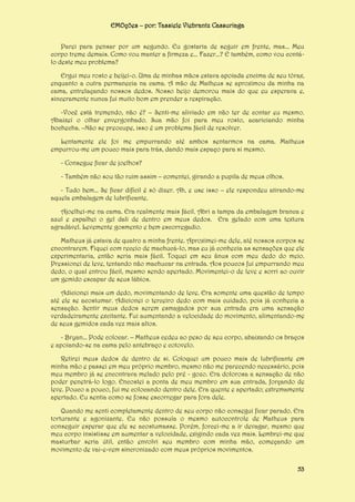 EMOções – por: Tassiele Viebrantz Cassuriaga
Parei para pensar por um segundo. Eu gostaria de seguir em frente, mas... Meu
corpo treme demais. Como vou manter a firmeza e... Fazer...? E também, como vou contálo deste meu problema?
Ergui meu rosto e beijei-o. Uma de minhas mãos estava apoiada encima de seu tórax,
enquanto a outra permanecia na cama. A mão de Matheus se aproximou da minha na
cama, entrelaçando nossos dedos. Nosso beijo demorou mais do que eu esperava e,
sinceramente nunca fui muito bom em prender a respiração.
-Você está tremendo, não é? – Senti-me aliviado em não ter de contar eu mesmo.
Abaixei o olhar envergonhado. Sua mão foi para meu rosto, acariciando minha
bochecha. –Não se preocupe, isso é um problema fácil de resolver.
Lentamente ele foi me empurrando até ambos sentarmos na cama. Matheus
empurrou-me um pouco mais para trás, dando mais espaço para si mesmo.
- Consegue ficar de joelhos?
- Também não sou tão ruim assim – comentei, girando a pupila de meus olhos.
- Tudo bem... Se ficar difícil é só dizer. Ah, e use isso – ele respondeu atirando-me
aquela embalagem de lubrificante.
Ajoelhei-me na cama. Era realmente mais fácil. Abri a tampa da embalagem branca e
azul e espalhei o gel dali de dentro em meus dedos. Era gelado com uma textura
agradável. Levemente gosmento e bem escorregadio.
Matheus já estava de quatro a minha frente. Aproximei-me dele, até nossos corpos se
encontrarem. Fiquei com receio de machucá-lo, mas eu já conhecia as sensações que ele
experimentaria, então seria mais fácil. Toquei em seu ânus com meu dedo do meio.
Pressionei de leve, tentando não machucar na entrada. Aos poucos fui empurrando meu
dedo, o qual entrou fácil, mesmo sendo apertado. Movimentei-o de leve e sorri ao ouvir
um gemido escapar de seus lábios.
Adicionei mais um dedo, movimentando de leve. Era somente uma questão de tempo
até ele se acostumar. Adicionei o terceiro dedo com mais cuidado, pois já conhecia a
sensação. Sentir meus dedos serem esmagados por sua entrada era uma sensação
verdadeiramente excitante. Fui aumentando a velocidade do movimento, alimentando-me
de seus gemidos cada vez mais altos.
- Bryan... Pode colocar. – Matheus cedeu ao peso de seu corpo, abaixando os braços
e apoiando-se na cama pelo antebraço e cotovelo.
Retirei meus dedos de dentro de si. Coloquei um pouco mais de lubrificante em
minha mão e passei em meu próprio membro, mesmo não me parecendo necessário, pois
meu membro já se encontrava melado pelo pré - gozo. Era dolorosa a sensação de não
poder penetrá-lo logo. Encostei a ponta de meu membro em sua entrada, forçando de
leve. Pouco a pouco, fui me colocando dentro dele. Era quente e apertado; extremamente
apertado. Eu sentia como se fosse escorregar para fora dele.
Quando me senti completamente dentro de seu corpo não consegui ficar parado. Era
torturante e agonizante. Eu não possuía o mesmo autocontrole de Matheus para
conseguir esperar que ele se acostumasse. Porém, forcei-me a ir devagar, mesmo que
meu corpo insistisse em aumentar a velocidade, exigindo cada vez mais. Lembrei-me que
masturbar seria útil, então envolvi seu membro com minha mão, começando um
movimento de vai-e-vem sincronizado com meus próprios movimentos.
53

 