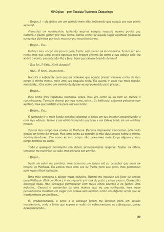 EMOções – por: Tassiele Viebrantz Cassuriaga
- Bryan...! – ele gritou em um gemido mais alto, indicando que aquele era seu ponto
sensível.
Aumentei os movimentos, tentando acertar sempre naquele mesmo ponto que
outrora o fizera gemer por meu nome. Sentia como se aquele lugar apertado passasse
correntes elétricas por todo meu corpo, incendiando-me.
- Bryan... Eu...
Inclinei meu corpo um pouco para frente, sem parar os movimentos. Tentei ver seu
rosto, mas sua testa estava apoiada nos braços encima da cama e seu cabelo caia-lhe
sobre o rosto, escondendo-lhe a face. Será que estava doendo demais?
- Que foi...? Está... Está doendo?
- Não... É bom... Muito bom...
Isso foi o suficiente para que eu deixasse que aquele prazer tomasse conta de meu
corpo e minha mente, mais uma vez naquela noite. Eu queria ir cada vez mais rápido,
mais forte... Era como um instinto de deixar-se ser possuído pelo prazer...
- Bryan...
Meu nome fora repetidas inúmeras vezes, mas era como se eu nem ao menos o
reconhecesse. Também chamei por seu nome, acho... Eu balbuciei algumas palavras sem
sentido, mas que também era para ser seu nome.
- Bryan... Eu...
E tentando ir o mais fundo possível alcancei o ápice em seu interior, preenchendo-o
com meu sêmen. Gozar é um alívio tremendo que leva a um êxtase total, em um sublime
prazer.
Apoiei meu corpo nas costas de Matheus. Parecia impossível raciocinar, pois tudo
girava em torno do prazer. Mas uma coisa eu percebi: a mão dele estava sobre a minha,
movimentando-se. Era como se meu corpo não possuísse mais força alguma e meu
corpo tombou na cama.
Todo e qualquer movimento era difícil, principalmente respirar. Fechei os olhos,
tentando me recordar de tudo, mas parecia ser em vão.
- Bryan...
Senti um calor me envolver, mas demorou um tempo até eu perceber que eram os
braços de Matheus. Eu estava mais uma vez de frente para seu peito, mas permaneci
com meus olhos fechados.
Uma mão começou a afagar meus cabelos. Remexi-me inquieto até ficar de costas
para Matheus. Abri os olhos e vi meu quarto em tons de preto e cinza escuro. Quase não
distingui nada. Não consegui permanecer com meus olhos abertos e os fechei. Uma
melodia... Escutei o cantarolar de uma música que me era conhecida, mas meus
pensamentos insistiam em vagar por coisas sem sentido, como um elefante verde que se
transformava em ervilhas...
E, gradativamente, o sono e o cansaço foram me levando para um estado
inconsciente, onde a linha que separa a razão do subconsciente se enfraquece, quase
desaparecendo...
54

 