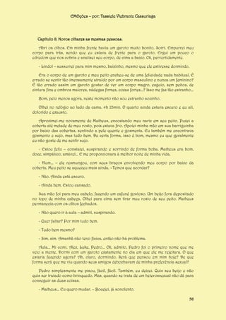 EMOções – por: Tassiele Viebrantz Cassuriaga

Capítulo 8: Novos olhares as mesmas pessoas.
Abri os olhos. Em minha frente havia um garoto muito bonito. Sorri. Empurrei meu
corpo para trás, sendo que eu estava de frente para o garoto. Ergui um pouco o
edredom que nos cobria e analisei seu corpo, de cima a baixo. Ok, pervertidamente.
- Lindo! – sussurrei para mim mesmo, baixinho, mesmo que ele estivesse dormindo.
Era o corpo de um garoto e meu peito encheu-se de uma felicidade nada habitual. É
errado se sentir tão imensamente atraído por um corpo masculino e nunca um feminino?
É tão errado assim um garoto gostar de ver um corpo magro, esguio, sem peitos, de
cintura fina e ombros maiores, nádegas firmes, coxas fortes...? Isso me faz tão estranho...
Bom, pelo menos agora, neste momento não sou estranho sozinho.
Olhei no relógio ao lado da cama. 4h 23min. O quarto ainda estava escuro e eu ali,
dolorido e exausto.
Aproximei-me novamente de Matheus, encostando meu nariz em seu peito. Puxei a
coberta até metade de meu rosto, pois estava frio. Apoiei minha mão em sua barriguinha
por baixo das cobertas, sentindo a pele quente e gosmenta. Eu também me encontrava
gosmento e sujo, mas tudo bem. De certa forma, isso é bom, mesmo eu que geralmente
eu não goste de me sentir sujo.
- Estou feliz – constatei, suspirando e sorrindo de forma boba. Matheus era bom,
doce, simpático, amável... E me proporcionara à melhor noite de minha vida.
- Hum... – ele resmungou, com seus braços envolvendo meu corpo por baixo da
coberta. Meu peito se aqueceu mais ainda. –Temos que acordar?
- Não. Ainda está escuro.
- Ainda bem. Estou cansado.
Sua mão foi para meu cabelo, fazendo um cafuné gostoso. Um beijo fora depositado
no topo de minha cabeça. Olhei para cima sem tirar meu rosto de seu peito. Matheus
permanecia com os olhos fechados.
- Não quero ir à aula – admiti, suspirando.
- Quer faltar? Por mim tudo bem.
- Tudo bem mesmo?
- Sim, sim. Amanhã não terei física, então não há problema.
Aula... Mi comi, Alex, Luke, Pedro... Ok, admito, Pedro foi o primeiro nome que me
veio a mente. Dormi com um garoto exatamente no dia em que ele me rejeitara. O que
estaria fazendo agora? Ah, claro, dormindo. Será que pensou em mim hoje? De que
forma será que me viu quando seus amigos debochavam de minha preferência sexual?
Pedro simplesmente me pisou, fácil, fácil. Também, eu deixei. Quis seu beijo e não
quis ser tratado como brinquedo. Mas, quando se trata de um heterossexual não dá para
conseguir as duas coisas.
- Matheus... Eu quero mudar. – Bocejei, já sonolento.
56

 