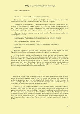 EMOções – por: Tassiele Viebrantz Cassuriaga
- Hum... Em que sentido?

- Aparência – e personalidade. Completei mentalmente.
Afastei um pouco meu rosto, tentando lhe fitar. Vi um sorriso, mas seus olhos
continuavam fechados. Novamente encostei meu nariz em seu peito.
- Sabe Bryan, você é lindo. Eu o acho lindo e perfeito como você é, mas de nada isso
adianta se você está infeliz consigo mesmo... – ele fez uma pausa, mais sonolento que
eu. – A partir do momento em que você pensar “sou lindo” todos o verão de uma forma
melhor, pela energia que você vai passar e os sorrisos sinceros que você dará.
- Eu quero colocar piercing para ser mais sedutor. Também quero mudar meu
cabelo. Pintar e cortar.
- Sua mãe deixa? Precisa da assinatura do responsável para por piercing.
- Sim. Ela me deixa fazer qualquer coisa.
- Então tudo bem. Amanhã vamos a todos os lugares que você quiser...
- Obrigado.
Afastei-me e desliguei o despertador, retornando para a mesma posição de antes.
Fechei os olhos. Minha felicidade não estava mais presente em meu peito.
Eu beijei Pedro e transei com Matheus, no mesmo dia. Isso não é... Errado? Bem,
Matheus não se importou. Então, isso significa que ele não gosta de mim com segundas
intenções, certo? Isso é um tanto doloroso de se pensar... Não é como se eu gostasse de
Matheus com segundas intenções, não é...? Também não significa que eu esteja
apaixonado por Pedro. Hum... Pedro usava uma camiseta branca quando ficamos...
Branca como bolas de algodão, bolas de algodão que formam um algodão doce e, aos
poucos vão ganhando uma coloração azul fraquinha...

***
Anteontem, quarta-feira, eu beijei Pedro e tive minha primeira vez com Matheus.
Ontem, quinta-feira passei o dia com Matheus. Minha mãe acabara por chegar tarde,
então somente agora tenho sua autorização. Hoje é sexta-feira e eu estou no meio da
aula de biologia. Por mim eu nem viria, mas Matheus estava certo quando disse que, se
eu faltasse os garotos debochariam mais ainda de mim.
Entediado da aula acabei por lembrar de meu pai. Uma tristeza horrível me dominou,
proporcionando uma ardência desconfortável a meu peito e minha garganta. Será que
pensara em mim algum desses dias? Será que nunca mais falará comigo? Nós brigamos
tão feio... Eu disse que o odiava e ele que não me amava. Me chamou de lixo... Eu
gostaria de falar com ele novamente. Sinto sua falta e, cada vez que penso nisso começo
a chorar, mas ele realmente não quer me ver nem pintado de ouro. Mas eu ainda o amo e
ele é meu pai... Sorri melancólico. Agora, nem mais o direito de chamá-lo de pai eu
tenho.

57

 