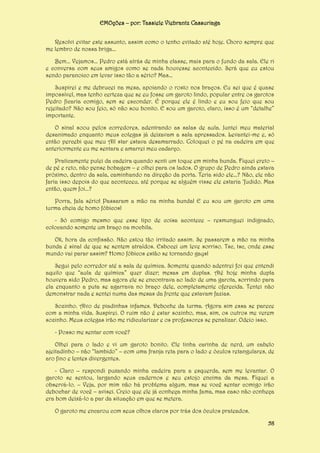 EMOções – por: Tassiele Viebrantz Cassuriaga
Resolvi evitar este assunto, assim como o tenho evitado até hoje. Choro sempre que
me lembro de nossa briga...
Bem... Vejamos... Pedro está atrás de minha classe, mais para o fundo da sala. Ele ri
e conversa com seus amigos como se nada houvesse acontecido. Será que eu estou
sendo paranoico em levar isso tão a sério? Mas...
Suspirei e me debrucei na mesa, apoiando o rosto nos braços. Eu sei que é quase
impossível, mas tenho certeza que se eu fosse um garoto lindo, popular entre os garotos
Pedro ficaria comigo, sem se esconder. É porque ele é lindo e eu sou feio que sou
rejeitado? Não sou feio, só não sou bonito. E sou um garoto, claro, isso é um “detalhe”
importante.
O sinal soou pelos corredores, adentrando as salas de aula. Juntei meu material
desanimado enquanto meus colegas já deixavam a sala apressados. Levantei-me e, só
então percebi que meu All star estava desamarrado. Coloquei o pé na cadeira em que
anteriormente eu me sentara e amarrei meu cadarço.
Praticamente pulei da cadeira quando senti um toque em minha bunda. Fiquei ereto –
de pé e reto, não pense bobagem – e olhei para os lados. O grupo de Pedro ainda estava
próximo, dentro da sala, caminhando na direção da porta. Teria sido ele...? Não, ele não
faria isso depois do que aconteceu, até porque se alguém visse ele estaria ‘fudido. Mas
então, quem foi...?
Porra, fala sério! Passaram a mão na minha bunda! E eu sou um garoto em uma
turma cheia de homo fóbicos!
- Só comigo mesmo que esse tipo de coisa acontece – resmunguei indignado,
colocando somente um braço na mochila.
Ok, hora da confissão. Não estou tão irritado assim. Se passarem a mão na minha
bunda é sinal de que se sentem atraídos. Esbocei um leve sorriso. Tsc, tsc, onde esse
mundo vai parar assim? Homo fóbicos estão se tornando gays!
Segui pelo corredor até a sala de química. Somente quando adentrei foi que entendi
aquilo que “aula de química” quer dizer; mesas em duplas. Até hoje minha dupla
houvera sido Pedro, mas agora ele se encontrava ao lado de uma garota, sorrindo para
ela enquanto a puta se agarrava no braço dele, completamente oferecida. Tentei não
demonstrar nada e sentei numa das mesas da frente que estavam fazias.
Sozinho. Alvo de piadinhas infames. Deboche da turma. Agora sim essa se parece
com a minha vida. Suspirei. O ruim não é estar sozinho, mas, sim, os outros me verem
sozinho. Meus colegas irão me ridicularizar e os professores se penalizar. Odeio isso.
- Posso me sentar com você?
Olhei para o lado e vi um garoto bonito. Ele tinha carinha de nerd, um cabelo
ajeitadinho – não “lambido” – com uma franja reta para o lado e óculos retangulares, de
aro fino e lentes divergentes.
- Claro – respondi puxando minha cadeira para a esquerda, sem me levantar. O
garoto se sentou, largando seus cadernos e seu estojo encima da mesa. Fiquei a
observá-lo. – Veja, por mim não há problema algum, mas se você sentar comigo irão
debochar de você – avisei. Creio que ele já conheça minha fama, mas caso não conheça
era bom deixá-lo a par da situação em que se metera.
O garoto me encarou com seus olhos claros por trás dos óculos prateados.
58

 