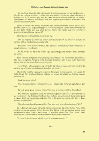 EMOções – por: Tassiele Viebrantz Cassuriaga
- Eu sei. Você é gay. Eu não me importo, já implicam comigo por ser nerd mesmo. –
Ele deu de ombros, voltando o olhar para seu caderno encima da mesa, abrindo-o e
folheando-o. – Eu não sou gay, mas se fosse não teria nenhum problema em admitir.
Também não faz mal que pensem que sou, pois a garota por quem sou apaixonado não
retribui meus sentimentos.
Apoiei o cotovelo na mesa e o rosto na mão, inclinando minha cabeça para o lado,
fitando-o confuso. Se eu pudesse fugir de todo o preconceito sem ter de me esconder eu
já teria feito. Então por que esse garoto, mesmo não tendo que, irá suportar o
preconceito por algo que ele não é?
Ele ergueu o rosto exaltado, assustando-me.
- Ah! Eu preferia quando você andava com Pedro! Assim ele não dava atenção as
garotas e Alice não ficava pendurada nele.
- Desculpe – pedi de modo simples, não querendo entrar em detalhes com relação a
aquele assunto. – Sou Bryan.
- Eu sei. Estou dês do início do ano aqui e já conheço pelo menos o nome de todos
da turma.
Sorri amarelo, completamente sem graça. Eu ainda não sei o nome nem de um terço.
São pessoas demais! Mal sei o nome do grupo de garotos com o qual ando. Desconfio
de que haja um que ainda desconheço o nome...
- Sou Erick – ele apresentou-se sorrindo, percebendo que, sem isso eu teria de
esperar até a hora da chamada para descobrir seu nome.
Abri minha mochila e peguei meu estojo de caveira e meu caderno com a capa do
Tokio Hotel. Abri e folheei algumas páginas em branco até chegar no final da bateria,
deixando ali.
- Você não tem o início?
- Não. Cheguei algumas semanas atrasado. – Preferi não entrar em detalhes do por
que.
- Se você quiser pode copiar a minha. Depois eu te ensino a matéria. É bem fácil.
- Ah, isso seria de grande ajuda. Na última aula professora passou esse exercício e
eu não entendi – lhe disse apontando em meu caderno a questão no. 6. Puxei a mão para
a mesa e Erick permaneceu em silêncio. Fitei-o. Ele encarava minha mão. Sorri. –Quer
pintar a unha também?
- Não, obrigado. Isso é bem estranho... Mas tudo bem, se você gosta disso... ‘Né...?
Eu ri, feliz em ser aceito por pelo menos uma pessoa de minha turma. Mas... Algo
insistia em não se aquietar dentro de mim. Uma dúvida cruel que sempre guiava meus
pensamentos para tristes esperanças e grandes decepções. Uma única frase
interrogativa o qual dominou meus pensamentos pelo resto da manhã...
“Por que Pedro encarava a Erick como se quisesse matá-lo...?”

***
59

 