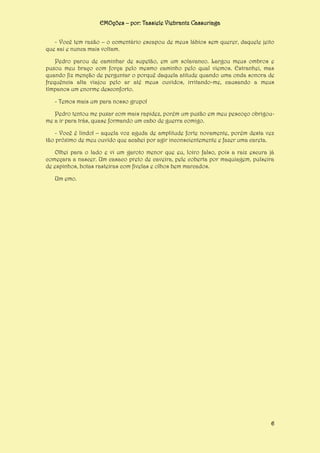 EMOções – por: Tassiele Viebrantz Cassuriaga
- Você tem razão – o comentário escapou de meus lábios sem querer, daquele jeito
que sai e nunca mais voltam.
Pedro parou de caminhar de supetão, em um solavanco. Largou meus ombros e
puxou meu braço com força pelo mesmo caminho pelo qual viemos. Estranhei, mas
quando fiz menção de perguntar o porquê daquela atitude quando uma onda sonora de
frequência alta viajou pelo ar até meus ouvidos, irritando-me, causando a meus
tímpanos um enorme desconforto.
- Temos mais um para nosso grupo!
Pedro tentou me puxar com mais rapidez, porém um puxão em meu pescoço obrigoume a ir para trás, quase formando um cabo de guerra comigo.
- Você é lindo! – aquela voz aguda de amplitude forte novamente, porém desta vez
tão próximo de meu ouvido que acabei por agir inconscientemente e fazer uma careta.
Olhei para o lado e vi um garoto menor que eu, loiro falso, pois a raiz escura já
começara a nascer. Um casaco preto de caveira, pele coberta por maquiagem, pulseira
de espinhos, botas rasteiras com fivelas e olhos bem marcados.
Um emo.

6

 