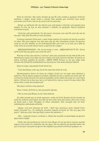EMOções – por: Tassiele Viebrantz Cassuriaga

Hora do intervalo. Não tenho dúvidas de que Mi comi surgirá a qualquer momento
saltitante e alegre, sendo assim a atitude mais sensata que encontrei para poder
conversar com Erick e não ter de aturá-lo foi me esconder.
- Bryan, eu realmente não me importo que você passe o intervalo com aqueles seus
amigos. Eu fico de boa na sala, fazendo o trabalho de geografia. Depois podemos
conversar na aula.
- Você não está entendendo. Eu não quero conversar com eles! Mi comi não sai do
meu pé! – Opa, falei Mi comi ao invés de Lucas.
Continuei puxando Erick para o mais longe possível do tumulto de alunos reunidos
no pátio. Não quis segurar sua mão para que ele não entendesse errado. Os garotos
veem de um jeito simples: se um homossexual fala com você ou te toca, ele é afim de
você. Como se eu fosse atacar todos os garotos do colégio!
- BRYAAAAAAAAAN! – Ok, ora de mudar o rumo. – BRYAAAN! EU TE VI! – Porra
de Mi comi! Tem que gritar meu nome tão alto?
Meti-me no meio dos alunos e “costurei” entre eles, perdendo-me da vista de Mi comi.
Ultimamente aquele loiro falso tem me irritado com suas menores atitudes. Os gritos, os
saltos, sorrisos, pedidos de carinho... URGH! TUDO! Porque eu sei que todas suas
atitudes são falsas! Ele simplesmente se esconde por trás dessa máscara infantil!
Parei no lugar, assustando Erick. Perdi-me.
- Tudo bem Bryan, acho que ele já não está mais atrás de você.
Permanecíamos dentro do limite do colégio, porém em um lugar mais afastado e
desértico. Havia alguns pequenos prédios, algumas árvores e grama aos meus pés. As
cortinas do prédio perante nós estavam fechadas, sendo assim não pude ver o que havia
dentro. Arrisco-me a dizer que isso é um laboratório, mas eu nunca vim aqui antes. Não
seria, então, a sala dos professores?
Não faço a mínima onde estamos!
Gemi, irritado. Já Erick riu, não parecendo afetado.
- Não se preocupe Bryan, eu sei onde estamos.
Só então percebi que eu ainda segurava o pulso de Erick. Quando ele fez menção de
soltar-se somente escorregou sua mão de meu pulso mais para baixo, girou meu corpo
de frente para o dele. Arregalei os olhos, assustado. Esta situação está um tanto
embaraçosa e demasiada estranha!
- Bryan, você tem interesse em mim? – Quê? Isso aconteceu muito rápido! Como
assim interesse? Eu... Eu realmente acreditei naquela conversa de “não sou gay, mas
aceito”. Será que é por isso que Pedro estava tão estranho...?
- Não – respondi sincero, cortando-o. Ainda não acredito na quantidade de garotos
gays neste colégio!
- Então não tem problema se você me tocar Bryan. Eu sei que ficou receoso quando
segurou meu pulso. Eu realmente não sou gay e não me importa que pensem assim. Sei
que só porque você gosta de garoto não significa que pulará encima de qualquer um.
60

 