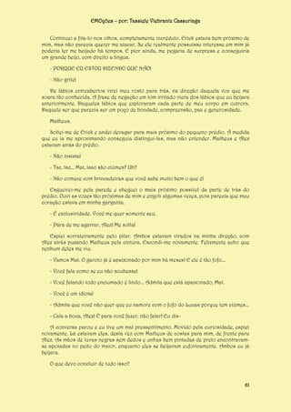 EMOções – por: Tassiele Viebrantz Cassuriaga
Continuei a fitá-lo nos olhos, completamente incrédulo. Erick estava bem próximo de
mim, mas não parecia querer me atacar. Se ele realmente possuísse interesse em mim já
poderia ter me beijado há tempos. E pior ainda, me pegaria de surpresa e conseguiria
um grande beijo, com direito a língua.
- PORQUE EU ESTOU DIZENDO QUE NÃO!
- Não grite!
De lábios entreabertos virei meu rosto para trás, na direção daquela voz que me
soara tão conhecida. A frase de negação em tom irritado viera dos lábios que eu beijara
anteriormente. Daqueles lábios que exploraram cada parte de meu corpo em outrora.
Daquele ser que parecia ser um poço de bondade, compreensão, paz e generosidade.
Matheus.
Soltei-me de Erick e andei devagar para mais próximo do pequeno prédio. À medida
que eu ia me aproximando conseguia distingui-las, mas não entender. Matheus e Alex
estavam atrás do prédio.
- Não insista!
- Tsc, tsc... Mat, isso são ciúmes? Uh?
- Não comece com brincadeiras que você sabe muito bem o que é!
Esgueirei-me pela parede e cheguei o mais próximo possível da parte de trás do
prédio. Ouvi as vozes tão próximas de mim e engoli algumas vezes, pois parecia que meu
coração estava em minha garganta.
- É exclusividade. Você me quer somente seu.
- Pára de me agarrar, Alex! Me solta!
Espiei sorrateiramente pelo pilar. Ambos estavam virados na minha direção, com
Alex atrás puxando Matheus pela cintura. Escondi-me novamente. Felizmente acho que
nenhum deles me viu.
- Vamos Mat. O garoto já é apaixonado por mim há meses! E ele é tão fofo...
- Você fala como se eu não soubesse!
- Você falando todo enciumado é lindo... Admita que está apaixonado, Mat.
- Você é um idiota!
- Admita que você não quer que eu namore com o fofo do Lucas porque tem ciúmes...
- Cala a boca, Alex! É para você fazer, não falar! Eu disA conversa parou e eu tive um mal pressentimento. Movido pela curiosidade, espiei
novamente. Lá estavam eles, desta vez com Matheus de costas para mim, de frente para
Alex. As mãos de luvas negras sem dedos e unhas bem pintadas de preto encontravamse apoiadas no peito do maior, enquanto eles se beijavam euforicamente. Ambos eu já
beijara.
O que devo concluir de tudo isso?

61

 