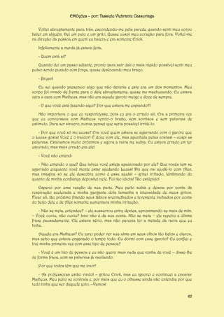 EMOções – por: Tassiele Viebrantz Cassuriaga
Voltei abruptamente para trás, escondendo-me pela parede quando senti meu corpo
bater em alguém. Dei um pulo e um grito. Quase cuspi meu coração para fora. Voltei-me
na direção da pessoa em quem eu batera e era somente Erick.
Infelizmente a merda já estava feita.
- Quem está aí?
Quando dei um passo adiante, pronto para sair dali o mais rápido possível senti meu
pulso sendo puxado com força, quase deslocando meu braço.
- Bryan!
Eu sei quando presencio algo que não deveria e este era um dos momentos. Meu
corpo foi virado de frente para o dele abruptamente, quase me machucando. Eu estava
cara a cara com Matheus, mas não era aquele garoto meigo e doce de sempre.
- O que você está fazendo aqui? Por que estava me espiando?!
Não importava o que eu respondesse, pois eu era o errado ali. Era a primeira vez
que eu conversava com Matheus vendo-o brabo, sem sorrisos e sem palavras de
estímulo. Para ser sincero, nunca pensei que seria possível irritá-lo.
- Por que você só me acusa? Era você quem estava se agarrando com o garoto que
o Lucas gosta! Você é o traidor! É doce com ele, mas apunhala pelas costas! – cuspi as
palavras. Estávamos muito próximos e agora a raiva me subia. Eu estava errado em ter
escutado, mas mais errado era ele!
- Você não entend- Não entendo o que? Que talvez você esteja apaixonado por ele? Que vocês tem se
agarrado enquanto você mente estar ajudando Lucas! Diz que vai ajudá-lo com Alex,
mas imagina só se ele descobre como é essa ajuda! – gritei irritado, lembrando do
quanto de minha confiança depositei nele. Fui tão idiota! Tão estúpido!
Esperei por uma reação de sua parte. Meu peito subia e descia por conta da
respiração acelerada e minha garganta doía tamanha a intensidade de meus gritos.
Ficar ali, tão próximo fitando seus lábios avermelhados e levemente inchados por conta
do beijo dele e de Alex somente aumentava minha irritação.
- Não se meta, entendeu? – ele sussurrou entre dentes, aproximando-se mais de mim.
– Você ouviu, não ouviu? Isso não é da sua conta. Não se meta – ele repetiu a última
frase pausadamente. Ele estava sério, mas não parecia ter a metade da raiva que eu
tinha.
Aquele era Matheus? Eu jurei poder ver sua alma em seus olhos tão belos e claros,
mas acho que estava enganado o tempo todo. Eu dormi com esse garoto? Eu confiei e
tive minha primeira vez com esse tipo de pessoa?
- Você é um lixo de pessoa e eu não quero mais nada que venha de você – disse-lhe
de forma fraca, com as palavras já vacilando.
Por que todos têm que me trair?
- As professoras estão vindo! – gritou Erick, mas eu ignorei e continuei a encarar
Matheus. Meu peito se contraía e, por mais que eu o olhasse ainda não entendia por que
tudo tinha que ser daquele jeito. –Vamos!
62

 
