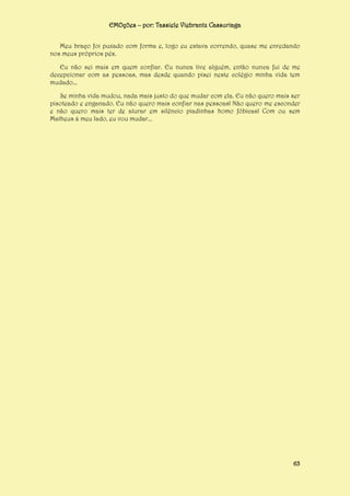EMOções – por: Tassiele Viebrantz Cassuriaga
Meu braço foi puxado com forma e, logo eu estava correndo, quase me enredando
nos meus próprios pés.
Eu não sei mais em quem confiar. Eu nunca tive alguém, então nunca fui de me
decepcionar com as pessoas, mas desde quando pisei neste colégio minha vida tem
mudado...
Se minha vida mudou, nada mais justo do que mudar com ela. Eu não quero mais ser
pisoteado e enganado. Eu não quero mais confiar nas pessoas! Não quero me esconder
e não quero mais ter de aturar em silêncio piadinhas homo fóbicas! Com ou sem
Matheus á meu lado, eu vou mudar...

63

 