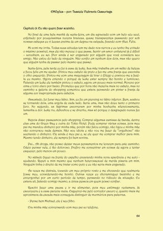 EMOções – por: Tassiele Viebrantz Cassuriaga

Capítulo 9: Eu não quero ficar sozinho.
No final de uma bela manhã de sexta-feira, um dia agraciado com um belo céu azul,
enfeitado por pouquíssimas nuvens brancas, quase transparentes passando por sob
nossas cabeças eu vi Lucas encima de um degrau na calçada, ficando com Alex. Feliz.
Mi comi me irrita. Todas suas atitudes tem me dado nos nervos e eu tenho lhe evitado
o máximo possível, mas ele não merece o que passa. Sentir um amor unilateral já é difícil
– acreditem, eu sei. Pior ainda é ser enganado por alguém que você considera seu
amigo. Não estou do lado de ninguém. Não confio em nenhum dos dois, mas não quero
que alguém tenha de passar pelo mesmo que passei.
Sexta-feira, pela tarde eu fui à casa de Luke. Sua mãe trabalha em um salão de beleza
e ficou feliz em me ajudar. Pintou meu cabelo de preto e fez-me uma franja que escondia
o olho esquerdo. Pintou-me com uma maquiagem de tirar o fôlego e ensinou-me a fazêla eu mesmo. Agora entendo o porquê de Luke estar sempre tão bonito e luminoso.
Falando em Luke ele também pintou o cabelo, agora um pouco mais normal. Moreno por
cima e loiro claro por baixo. Prometeu que por hora não mexeria mais no cabelo, mas no
caminho a galeria do shopping comentou que estava pensando em pintar a franja de
alguma cor inapropriada para cabelos.
Assustado, fui furar meu lábio. Sim, eu fiz um piercing no lábio inferior. Bem, acabou
se tornando dois, uma argola de cada lado. Seria uma, mas não doeu tanto o primeiro
furo. No segundo, as lágrimas escorreram por minha bochecha silenciosamente,
tamanha a dor. Luke riu, debochou e se divertiu, mas só porque o desgraçado nunca fez
um.
Depois disso passeamos pelo shopping. Comprei algumas camisas de banda, dentre
elas uma do Green Day e outra do Tokio Hotel. Pude comprar várias coisas, pois meu
pai me mandou dinheiro por minha mãe, porém não falou comigo, não ligou e minha mãe
não conversou nada demais. Não sou idiota e não vou me fazer de “orgulhoso” não
aceitando o dinheiro. Ele ainda é meu pai e, se ele quer me comprar melhor para mim.
Mesmo tendo dinheiro, ele sempre foi bem sovina.
Pai... Ah droga, não posso deixar meus pensamentos me levarem para este caminho.
Odeio pensar nele, é tão doloroso. Prefiro me concentrar em coisas de agora e tentar
esquecer, pelo menos um pouco.
No sábado fiquei na frente do espelho encarando minha nova aparência e me auto ajudando. Repeti a mim mesmo que nenhum heterossexual de merda pisaria em mim.
Ninguém tinha o direito de me tratar como puto e eu não seria mais enganado.
Ás vezes me distraía, tocando em meu próprio rosto e me chocando que realmente
fosse meu, considerando-me bonito. Outras vezes eu choraminguei baixinho e me
envergonhei por um curto período de tempo, pensando no ridículo da situação. Eu
estava ali, falando comigo mesmo, a única pessoa em quem posso confiar.
Resolvi fazer uma pausa e ir me alimentar, pois meu estômago reclamara. Já
escurecera e a casa parecia vazia. Esgueirei-me pelo corredor escuro e, quanto mais me
aproximava da escada mais conseguia distinguir de murmúrios para palavras.
- Pense bem Michael, ele é seu filho.
Era minha mãe conversando com meu pai ao telefone.
64

 