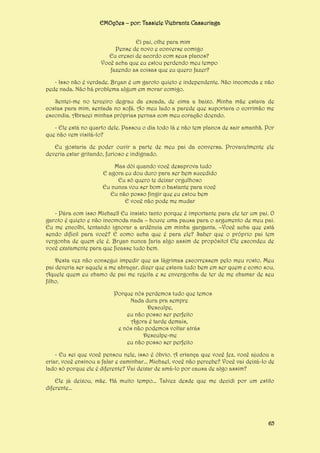 EMOções – por: Tassiele Viebrantz Cassuriaga
Ei pai, olhe para mim
Pense de novo e converse comigo
Eu cresci de acordo com seus planos?
Você acha que eu estou perdendo meu tempo
fazendo as coisas que eu quero fazer?
- Isso não é verdade. Bryan é um garoto quieto e independente. Não incomoda e não
pede nada. Não há problema algum em morar comigo.
Sentei-me no terceiro degrau da escada, de cima a baixo. Minha mãe estava de
costas para mim, sentada no sofá. Ao meu lado a parede que suportava o corrimão me
escondia. Abracei minhas próprias pernas com meu coração doendo.
- Ele está no quarto dele. Passou o dia todo lá e não tem planos de sair amanhã. Por
que não vem visitá-lo?
Eu gostaria de poder ouvir a parte de meu pai da conversa. Provavelmente ele
deveria estar gritando, furioso e indignado.
Mas dói quando você desaprova tudo
E agora eu dou duro para ser bem sucedido
Eu só quero te deixar orgulhoso
Eu nunca vou ser bom o bastante para você
Eu não posso fingir que eu estou bem
E você não pode me mudar
- Pára com isso Michael! Eu insisto tanto porque é importante para ele ter um pai. O
garoto é quieto e não incomoda nada – houve uma pausa para o argumento de meu pai.
Eu me encolhi, tentando ignorar a ardência em minha garganta. –Você acha que está
sendo difícil para você? E como acha que é para ele? Saber que o próprio pai tem
vergonha de quem ele é. Bryan nunca faria algo assim de propósito! Ele escondeu de
você exatamente para que ficasse tudo bem.
Desta vez não consegui impedir que as lágrimas escorressem pelo meu rosto. Meu
pai deveria ser aquele a me abraçar, dizer que estava tudo bem em ser quem e como sou.
Aquele quem eu chamo de pai me rejeita e se envergonha de ter de me chamar de seu
filho.
Porque nós perdemos tudo que temos
Nada dura pra sempre
Desculpe,
eu não posso ser perfeito
Agora é tarde demais,
e nós não podemos voltar atrás
Desculpe-me
eu não posso ser perfeito
- Eu sei que você pensou nele, isso é óbvio. A criança que você fez, você ajudou a
criar, você ensinou a falar e caminhar... Michael, você não percebe? Você vai deixá-lo de
lado só porque ele é diferente? Vai deixar de amá-lo por causa de algo assim?
Ele já deixou, mãe. Há muito tempo... Talvez desde que me decidi por um estilo
diferente...

65

 
