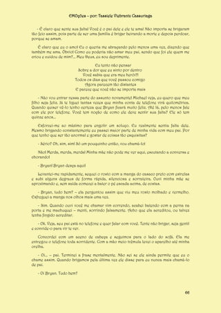 EMOções – por: Tassiele Viebrantz Cassuriaga
- É claro que sente sua falta! Você é o pai dele e ele te ama! Não importa se brigaram
tão feio assim, pois parte de ser uma família é brigar beirando a morte e depois perdoar,
porque se amam.
É claro que eu o amo! Eu o queria me abraçando pelo menos uma vez, dizendo que
também me ama. Óbvio! Como eu poderia não amar meu pai, sendo que foi ele quem me
criou e cuidou de mim?... Meu Deus, eu sou deprimente.
Eu tento não pensar
Sobre a dor que eu sinto por dentro
Você sabia que era meu herói?!
Todos os dias que você passou comigo
Agora parecem tão distantes
E parece que você não se importa mais
- Não vou entrar nessa parte do assunto novamente! Michael veja, eu quero que meu
filho seja feliz. Já te liguei tantas vezes que minha conta de telefone virá quilométrica.
Quando quiser vê-lo tenho certeza que Bryan ficará muito feliz. Até lá, pelo menos fale
com ele por telefone. Você tem noção de como ele deve sentir sua falta? Ele só tem
quinze anos...
Esforcei-me ao máximo para engolir um soluço. Eu realmente sentia falta dele.
Mesmo brigando constantemente eu passei maior parte de minha vida com meu pai. Por
que tenho que ser tão anormal e gostar de coisas tão esquisitas?
- Sério? Oh, sim, sim! Só um pouquinho então, vou chamá-lo!
Não! Merda, merda, merda! Minha mãe não pode me ver aqui, escutando a conversa e
chorando!
- Bryan! Bryan desça aqui!
Levantei-me rapidamente, sequei o rosto com a manga do casaco preto com estrelas
e subi alguns degraus de forma rápida, silenciosa e sorrateira. Ouvi minha mãe se
aproximando e, sem saída comecei a bater o pé escada acima, de costas.
- Bryan, tudo bem? – ela perguntou assim que viu meu rosto molhado e vermelho.
Esfreguei a manga nos olhos mais uma vez.
- Sim. Quando ouvi você me chamar vim correndo, acabei batendo com a perna na
porta e me machuquei – menti, sorrindo falsamente. Acho que ela acreditou, ou talvez
tenha fingido acreditar.
- Ok. Veja, seu pai está no telefone e quer falar com você. Tente não brigar, seja gentil
e convide-o para vir te ver.
Concordei com um aceno de cabeça e seguimos para o lado do sofá. Ela me
entregou o telefone toda sorridente. Com a mão meio trêmula levei o aparelho até minha
orelha.
- Oi... – pai. Terminei a frase mentalmente. Não sei se ele ainda permite que eu o
chame assim. Quando brigamos pela última vez ele disse para eu nunca mais chamá-lo
de pai.
- Oi Bryan. Tudo bem?

66

 