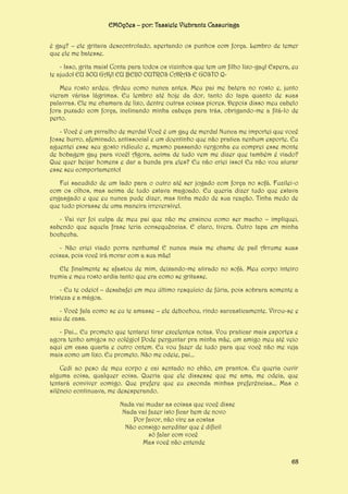 EMOções – por: Tassiele Viebrantz Cassuriaga
é gay? – ele gritava descontrolado, apertando os punhos com força. Lembro de temer
que ele me batesse.
- Isso, grita mais! Conta para todos os vizinhos que tem um filho lixo-gay! Espera, eu
te ajudo! EU SOU GAY! EU BEIJO OUTROS CARAS E GOSTO QMeu rosto ardeu. Ardeu como nunca antes. Meu pai me batera no rosto e, junto
vieram várias lágrimas. Eu lembro até hoje da dor, tanto do tapa quanto de suas
palavras. Ele me chamara de lixo, dentre outras coisas piores. Depois disso meu cabelo
fora puxado com força, inclinando minha cabeça para trás, obrigando-me a fitá-lo de
perto.
- Você é um pirralho de merda! Você é um gay de merda! Nunca me importei que você
fosse burro, afeminado, antissocial e um doentinho que não pratica nenhum esporte. Eu
aguentei esse seu gosto ridículo e, mesmo passando vergonha eu comprei esse monte
de bobagem gay para você! Agora, acima de tudo vem me dizer que também é viado?
Que quer beijar homens e dar a bunda pra eles? Eu não criei isso! Eu não vou aturar
esse seu comportamento!
Fui sacudido de um lado para o outro até ser jogado com força no sofá. Fuzilei-o
com os olhos, mas acima de tudo estava magoado. Eu queria dizer tudo que estava
engasgado e que eu nunca pude dizer, mas tinha medo de sua reação. Tinha medo de
que tudo piorasse de uma maneira irreversível.
- Vai ver foi culpa de meu pai que não me ensinou como ser macho – impliquei,
sabendo que aquela frase teria consequências. E claro, tivera. Outro tapa em minha
bochecha.
- Não criei viado porra nenhuma! E nunca mais me chame de pai! Arrume suas
coisas, pois você irá morar com a sua mãe!
Ele finalmente se afastou de mim, deixando-me atirado no sofá. Meu corpo inteiro
tremia e meu rosto ardia tanto que era como se gritasse.
- Eu te odeio! – desabafei em meu último resquício de fúria, pois sobrara somente a
tristeza e a mágoa.
- Você fala como se eu te amasse – ele debochou, rindo sarcasticamente. Virou-se e
saiu de casa.
- Pai... Eu prometo que tentarei tirar excelentes notas. Vou praticar mais esportes e
agora tenho amigos no colégio! Pode perguntar pra minha mãe, um amigo meu até veio
aqui em casa quarta e outro ontem. Eu vou fazer de tudo para que você não me veja
mais como um lixo. Eu prometo. Não me odeie, pai...
Cedi ao peso de meu corpo e cai sentado no chão, em prantos. Eu queria ouvir
alguma coisa, qualquer coisa. Queria que ele dissesse que me ama, me odeia, que
tentará conviver comigo. Que prefere que eu esconda minhas preferências... Mas o
silêncio continuava, me desesperando.
Nada vai mudar as coisas que você disse
Nada vai fazer isto ficar bem de novo
Por favor, não vire as costas
Não consigo acreditar que é difícil
só falar com você
Mas você não entende
68

 