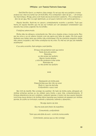 EMOções – por: Tassiele Viebrantz Cassuriaga
- Pai! Pai! Por favor, eu imploro, fala comigo. Eu sei que não sou perfeito e nunca
poderei ser, mas vou tentar ser um bom filho. Vou compensar o fato de ser... – um soluço
me interrompeu. Droga, estou com medo até de pronunciar a palavra. –Vou compensar o
fato de ser gay. Não vou agir afeminado, eu só quero namorar com outros garotos e...
Aquele barulho. Senti-me no escuro, completamente sozinho e perdido. Tudo que
havia era aquele barulho que me fez ser tomado por um desespero avassalador que
sacudiu meu corpo, jogando-me na solidão.
O telefone estava mudo.
Minha mãe me abraçou, consolando-me. Não era a mesma coisa e nunca seria. Meu
pai me criou e eu só estava vivendo com ela agora por falta de opção. Ele fora quem
dedicara seu tempo para que minha vida continuasse. Ele me ensinava enquanto minha
mãe estava ocupada e não tinha condições de me criar. Eu mal sei em que ela trabalha
atualmente!
E eu estou sozinho. Sem amigos e sem família.
Porque nós perdemos tudo que temos
Nada dura pra sempre
Desculpe,
eu não posso ser perfeito
Agora é tarde demais,
e nós não podemos voltar atrás
Desculpe-me
eu não posso ser perfeito

***
Rastejando em minha pele
Essas feridas que não irão se curar
Medo é o que me derruba
Confundindo o que é real
São 2:23 da manhã. Não consigo me acalmar. Ao lado de minha cama, abraçado em
minhas próprias pernas eu me embalo para frente e para trás, compulsivamente. A
firmeza abandonou-me por completo, restando apenas o tremor de meu queixo batendo
com força meus dentes e de minhas mãos inquietas que insistem em passear por minhas
pernas, do joelho ao tornozelo, subindo e descendo, subindo e descendo...
Há algo dentro de mim
Que me puxa para baixo da superfície
Consumindo, confundindo
Temo que esta falta de auto - controle nunca acabe
Controlando, parece que eu não consigo

69

 