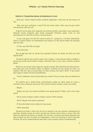 EMOções – por: Tassiele Viebrantz Cassuriaga

Capítulo 2: Companhias demais, principalmente mi comi.
- Solta ele! – Pedro impôs irritado, tentando desgrudar o emo loiro de meu braço; em
vão.
- Que você quer enchendo o saco? Ele tem nosso estilo, obvio que ele quer andar
com pessoas como ele, né?
O garoto sorriu para mim, enquanto eu continuei atônito, sem saber o que responder.
Estavam mesmo brigando pela minha presença? Gritando assim, como se nem
estivéssemos no intervalo em meio a muitos alunos.
- O que você quer com ele? Por acaso tá afim, é? – perguntou o loirinho, debochado.
Tanto eu quanto Pedro nos assustamos com aquilo. Eu não queria deixar da presença
dele tão cedo.
- É claro que não! Não sou gay!
- Pois emos são.
Que droga! Seu emo de merda boca grande! Custava me deixar ser feliz por mais
alguns dias?
O primeiro garoto que conheci nesse novo colégio, o mais popular daqui é também o
garoto que nunca mais irá falar comigo, cultivando ódio e nojo, raiva e repulsa. Simples
assim.
Deixei-me ser levado para longe por aquela criança. Não adiantaria de nada discutir,
pois para isso teria de mentir. Pedro se afastou, sumindo de meu campo de vista e eu
suspirei. Não há o que eu possa fazer ou dizer, porque não quero mentir. O que posso
fazer agora é andar com meus semelhantes.
- Você é realmente muito bonito! Qual seu nome? O meu é Lucas, mas me chamam de
Lu.
Ele saltitou até a minha frente, posicionando ambas as mãos atrás do corpo e
sorrindo como criança de sete anos. Ficou frente a frente comigo e andou de costas.
- Bryan.
- Bryan, por que você estava andando com aquele garoto? Aliás, você é novo aqui,
certo?
- Ele foi quem começou a falar comigo e querer minha atenção.
- Sério? Aquele lindo garoto popular?
- É. Que não falará mais comigo por sua causa.
- Ohhh, desculpe!
Paramos de andar e mais uma vez ele se pendurou em meu pescoço, abraçando-me
apertado. Quando Lucas me soltou percebi que haviam vários emos a nossa volta. Um
deles em especial me chamou a atenção. Ele era alto e possuía uma franja daquelas que
tapa somente um olho. O cabelo era bagunçado e havia um piercing no canto esquerdo
da boca. Ele sorriu sedutoramente para mim e meu coração acelerou drasticamente.
7

 