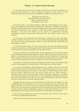 EMOções – por: Tassiele Viebrantz Cassuriaga
É ruim sentir paz em pensar em si mesmo morto? Se eu morresse me amariam, que
alternativa tenho para ter o amor de alguém? Enquanto eu não morrer meu pai
continuará a me odiar. Mas eu me sinto péssimo em desejar minha própria morte.
Rastejando em minha pele
Essas feridas que não irão se curar
Medo é o que me derruba
Confundindo o que é real
Levei meu pulso a meus lábios trêmulos, lambendo, primeiramente de leve, mas o
gosto que mentalmente me perturbava instigou-me a aumentar o movimento, tornando a
lambida insaciável quase como um beijo de língua. Senti a parte saliente de minha pele,
em riscos horizontais. Eu não posso me matar. Não posso! Eu vou sobreviver, sou
obrigado a. As coisas irão melhorar, eu só preciso ter pensamentos positivos,
pensamentos positivos, pensamentos positivos! Como ser positivo quando tudo dá
errado?!
Eu não quero viver, mas tenho que. Mordisquei levemente meu pulso, sem deixar
marcas, raspando os dentes de novo e de novo. Minha respiração descompassada falha,
ora curta, ora longa, sempre pesada e difícil, com meu peito subindo e descendo com
tanta rapidez que doía.
Eu não quero estar sozinho. Eu odeio estar sozinho. Por que é tão difícil encontrar
somente uma pessoa que não me deixe sozinho? Uma única pessoa que realmente goste
de mim como sou e que não seja falsa e não me deixe sozinho!
Porque eu transei com um garoto falso. No dia seguinte ele deve ter rido da minha
cara, espalhando a todos que fui péssimo e ridículo. Melhor Pedro, que mesmo tendo me
beijado e não gostado ele não contou a ninguém, pois tem vergonha. A não ser que
tenha contado a uma garota, daí fode com tudo, mais do que já estou com a vida fudida.
Já está tudo uma merda mesmo, ele ter contado não irá ser de suma importância.
Meu choro se intensificou. Eram tantas lágrimas e tantos soluços que brigavam para
sair por minha garganta, pois eram muitos e não podiam sair ao mesmo tempo.
Eu sou tão idiota! Sempre usado! Matheus deve ter contado a Alex e rido de mim.
Minha primeira vez foi com um garoto horrível... Eu gostaria de poder contar aos outros
quando perguntassem que fora incrível. E teria sido, se Matheus fosse mesmo aquele
doce de pessoa. Poderia ter dito que ele me tratou com um carinho imenso e
considerou-me o tempo todo, mas foi tudo mentira. Cada beijo, cada toque... Ele estava
rindo internamente por eu ser tão idiota e ter me entregado tão facilmente, mesmo ele
não tendo me prometido nada. Deve ter rido mais ainda quando eu disse que confiava
nele. Devo até mesmo ter contraído alguma doença...
Independente de que forma, eu o amei. Mesmo que fosse como um amigo, eu o amei
verdadeiramente. Eu estava feliz em ter uma noite de carinhos em que minha cama não
parecia tão vazia. Eu me senti bem em ver alguém se importando comigo e minha vida
dando certo. Ele disse que me achava bonito, mas era mentira. Cada sorriso com que me
encantei estavam repletos de falsidade, repletos de segundas intenções. Ele ria e ria,
debochando de mim, achando graça no modo como me entregava tão facilmente.
Cada vez que eu pensava em seu nome era um aperto mais intenso em meu peito e
um soluço que rasgava minha garganta.
Meu corpo todo treme cada vez que um arrepio gélido atravessa meu peito.
71

 