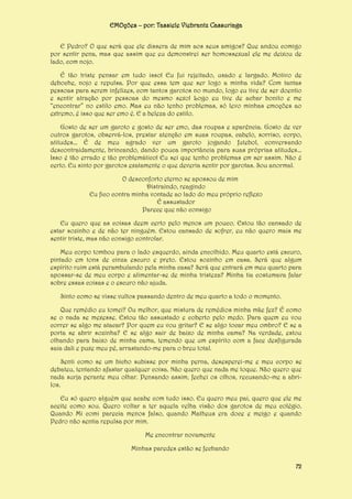 EMOções – por: Tassiele Viebrantz Cassuriaga
E Pedro? O que será que ele dissera de mim aos seus amigos? Que andou comigo
por sentir pena, mas que assim que eu demonstrei ser homossexual ele me deixou de
lado, com nojo.
É tão triste pensar em tudo isso! Eu fui rejeitado, usado e largado. Motivo de
deboche, nojo e repulsa. Por que essa tem que ser logo a minha vida? Com tantas
pessoas para serem infelizes, com tantos garotos no mundo, logo eu tive de ser doentio
e sentir atração por pessoas do mesmo sexo! Logo eu tive de achar bonito e me
“encontrar” no estilo emo. Mas eu não tenho problemas, só levo minhas emoções ao
extremo, é isso que ser emo é. E a beleza do estilo.
Gosto de ser um garoto e gosto de ser emo, das roupas e aparência. Gosto de ver
outros garotos, observá-los, prestar atenção em suas roupas, cabelo, sorriso, corpo,
atitudes... É de meu agrado ver um garoto jogando futebol, conversando
descontraidamente, brincando, dando pouca importância para suas próprias atitudes...
Isso é tão errado e tão problemático! Eu sei que tenho problemas em ser assim. Não é
certo. Eu sinto por garotos exatamente o que deveria sentir por garotas. Sou anormal.
O desconforto eterno se apossou de mim
Distraindo, reagindo
Eu fico contra minha vontade ao lado do meu próprio reflexo
É assustador
Parece que não consigo
Eu quero que as coisas deem certo pelo menos um pouco. Estou tão cansado de
estar sozinho e de não ter ninguém. Estou cansado de sofrer, eu não quero mais me
sentir triste, mas não consigo controlar.
Meu corpo tombou para o lado esquerdo, ainda encolhido. Meu quarto está escuro,
pintado em tons de cinza escuro e preto. Estou sozinho em casa. Será que algum
espírito ruim está perambulando pela minha casa? Será que entrará em meu quarto para
apossar-se de meu corpo e alimentar-se de minha tristeza? Minha tia costumava falar
sobre essas coisas e o escuro não ajuda.
Sinto como se visse vultos passando dentro de meu quarto a todo o momento.
Que remédio eu tomei? Ou melhor, que mistura de remédios minha mãe fez? É como
se o nada se mexesse. Estou tão assustado e coberto pelo medo. Para quem eu vou
correr se algo me atacar? Por quem eu vou gritar? E se algo tocar meu ombro? E se a
porta se abrir sozinha? E se algo sair de baixo de minha cama? Na verdade, estou
olhando para baixo de minha cama, temendo que um espírito com a face desfigurada
saia dali e puxe meu pé, arrastando-me para o breu total.
Senti como se um bicho subisse por minha perna, desesperei-me e meu corpo se
debateu, tentando afastar qualquer coisa. Não quero que nada me toque. Não quero que
nada surja perante meu olhar. Pensando assim, fechei os olhos, recusando-me a abrilos.
Eu só quero alguém que acabe com tudo isso. Eu quero meu pai, quero que ele me
aceite como sou. Quero voltar a ter aquela velha visão dos garotos de meu colégio.
Quando Mi comi parecia menos falso, quando Matheus era doce e meigo e quando
Pedro não sentia repulsa por mim.
Me encontrar novamente
Minhas paredes estão se fechando
72

 