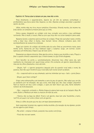 EMOções – por: Tassiele Viebrantz Cassuriaga

Capítulo 10: Talvez eles te deixem em paz, mas não a mim.
Hoje finalmente é segunda-feira, depois de um fim de semana conturbado e
problemático que ficou para trás. Superei, ou não. Apenas consigo esconder e guardar
dentro de mim.
Aliás, minha mãe me tirou meus remédios. Escondeu. Grande merda, ela mesma me
fode dando os remédios errados para que eu tome.
Estou quase chegando ao colégio com meu coração aos pulos e meu estômago
revirando. Não é medo, é receio. Mas eu juro que hoje não vou levar desaforo para casa.
Respirei fundo e adentrei pelos portões do colégio. Fingi não perceber nada a minha
volta e fixei meu olhar à frente, mas haviam vários olhares voltados para mim
acompanhados de sussurros e fofocas.
Segui por dentro do colégio até minha sala de aula. Esta se encontrava vazia, para
minha sorte. Sentei-me em meu habitual lugar e suspirei. Logo, um sorriso oculto
apareceu em minha face. Espero que dê tudo certo.
Passaram-se alguns minutos. Uma garota entrou, largou sua mochila e saiu. Fiquei a
fitar o quadro branco esperando que o sinal soasse ou que Erick chegasse.
Ouvi barulho na porta e, automaticamente direcionei meu olhar para ela, sem
realmente me interessar por quem fosse entrar. Era somente um garoto desconhecido,
mas ele me olhou fixamente e veio até mim.
- Bryan, ‘né? – o garoto perguntou daquele jeito de quando você sabe o nome da
pessoa, mas não quer mostrá-la que você sabe sem nunca terem se falado.
- Eu – respondi sério ao seu chamado, sem me intimidar por seu – belo – porte físico.
- Bryan, quer ficar comigo?
Ergui uma sobrancelha com tamanha a cara de pau do garoto. Não achei que um dia
eu passaria por tal situação. Sei que corei, mas fingi que não. Que colégio esquisito!
Nem ao menos em meu outro colégio, o qual era bem maior que este, havia tamanho
número de homossexuais.
- Não – respondi, cortando-o. Minha língua já estava bem suja de ter beijado Alex, Mi
comi, Pedro e Matheus em mais ou menos um mês de aula.
- Vamos, não se faça de difícil. Você é um garoto, mas tem uma ‘bundinha e tanto,
‘ein? Eu só quero ver como é ficar com um garoto.
Esse é o filho da puta que me deu um tapa descaradamente!
Sem responder levantei-me, agarrei minha mochila e fiz menção de me afastar, porém
ele me agarrou pelo braço.
- Me solte! – ordenei irritado, puxando meu pulso com força.
- Você não vai sair assim.

75

 