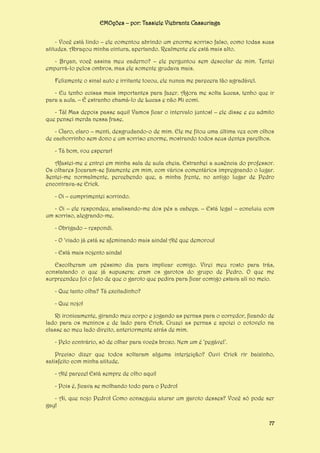 EMOções – por: Tassiele Viebrantz Cassuriaga
- Você está lindo – ele comentou abrindo um enorme sorriso falso, como todas suas
atitudes. Abraçou minha cintura, apertando. Realmente ele está mais alto.
- Bryan, você assina meu caderno? – ele perguntou sem descolar de mim. Tentei
empurrá-lo pelos ombros, mas ele somente grudava mais.
Felizmente o sinal auto e irritante tocou, ele nunca me parecera tão agradável.
- Eu tenho coisas mais importantes para fazer. Agora me solta Lucas, tenho que ir
para a aula. – É estranho chamá-lo de Lucas e não Mi comi.
- Tá! Mas depois passe aqui! Vamos ficar o intervalo juntos! – ele disse e eu admito
que pensei merda nessa frase.
- Claro, claro – menti, desgrudando-o de mim. Ele me fitou uma última vez com olhos
de cachorrinho sem dono e um sorriso enorme, mostrando todos seus dentes parelhos.
- Tá bom, vou esperar!
Afastei-me e entrei em minha sala de aula cheia. Estranhei a ausência do professor.
Os olhares focaram-se fixamente em mim, com vários comentários impregnando o lugar.
Sentei-me normalmente, percebendo que, a minha frente, no antigo lugar de Pedro
encontrava-se Erick.
- Oi – cumprimentei sorrindo.
- Oi – ele respondeu, analisando-me dos pés a cabeça. – Está legal – concluiu com
um sorriso, alegrando-me.
- Obrigado – respondi.
- O ‘viado já está se afeminando mais ainda! Até que demorou!
- Está mais nojento ainda!
Escolheram um péssimo dia para implicar comigo. Virei meu rosto para trás,
constatando o que já supusera; eram os garotos do grupo de Pedro. O que me
surpreendeu foi o fato de que o garoto que pedira para ficar comigo estava ali no meio.
- Que tanto olha? Tá excitadinho?
- Que nojo!
Ri ironicamente, girando meu corpo e jogando as pernas para o corredor, ficando de
lado para os meninos e de lado para Erick. Cruzei as pernas e apoiei o cotovelo na
classe ao meu lado direito, anteriormente atrás de mim.
- Pelo contrário, só de olhar para vocês broxo. Nem um é ‘pegável’.
Preciso dizer que todos soltaram alguma interjeição? Ouvi Erick rir baixinho,
satisfeito com minha atitude.
- Até parece! Está sempre de olho aqui!
- Pois é, ficava se molhando todo para o Pedro!
- Ai, que nojo Pedro! Como conseguiu aturar um garoto desses? Você só pode ser
gay!
77

 