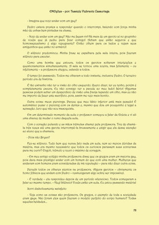 EMOções – por: Tassiele Viebrantz Cassuriaga
- Imagina que nojo andar com um gay?
Pedro estava prestes a responder quando o interrompi, batendo com força minha
mão de unhas bem pintadas na classe.
- Nojo de andar com um gay? Não me façam rir! Há mais de um garoto aí no grupinho
de vocês que já pediu para ficar comigo! Acham que estão seguros e que
homossexualismo é algo repugnante? Então olhem para os lados e vejam seus
amiguinhos que estão no armário!
O silêncio predominou. Minha frase se espalhara pela sala inteira, pois fizeram
silêncio para escutar.
Como uma bomba que estoura, todos os garotos soltaram interjeições e
questionamentos simultaneamente. A sala se tornou uma zoeira, mas felizmente – ou
infelizmente – a professora chegou, calando a todos.
O tempo foi passando. Todos me olhavam a todo instante, inclusive Pedro. O terceiro
período era de história.
É tão estranho não ter a visão do olho esquerdo. Quero dizer, ter eu tenho, porém é
completamente escura. Eu não consigo ver a parede ao meu lado! Sério! Algumas
pessoas podem achar um desperdício de visão uma franja tapando um olho, mas eu não
me importo de fazer este sacrifício, pois, assim me vejo mais bonito.
Outra coisa: meus piercings. Parece que meu lábio inferior está mais pesado! É
automático puxar o piercing com os dentes e, mesmo que doa um pouquinho é legal a
sensação. Juro que não sou masoquista.
Em um determinado momento da aula o professor começou a falar da Grécia e vi ali
uma chance de mudar o rumo daquela aula.
Com o coração pulando e as mãos trêmulas chamei pela professora. Tive de chamála três vezes até uma garota interrompê-la bruscamente e exigir que ela desse atenção
ao aluno que a chamava.
- Pois não Bryan?
Fez-se silêncio. Tudo bem que nunca falo nada em aula, nem ao menos dúvidas da
matéria, mas era mesmo necessário que todos os curiosos parassem suas conversas
para me ouvir? Engoli, trêmulo e reuni o máximo de coragem.
- Em meu antigo colégio minha professora disse que os gregos eram em maioria gay,
pois dava mais prestígio andar com um homem do que com uma mulher. Mulheres que
andavam com homens eram consideradas de má reputação – para não dizer outra coisa.
Percebi todos os olhares atentos na professora. Alguns garotos – obviamente os
homo fóbicos que andam com Pedro – resmungaram algo sobre ser impossível.
- É verdade – ela respondeu depois de um período silencioso. Todos começaram a
falar ao mesmo tempo. – Hey! Silêncio! Vocês estão em aula. Eu estou passando matéria!
Sorri diabolicamente satisfeito
- Veja como as coisas são professora. Os gregos, o exemplo de toda a sociedade
eram gays. Não foram eles quem fizeram o modelo perfeito do corpo humano? Todas
aquelas beldades...
78

 