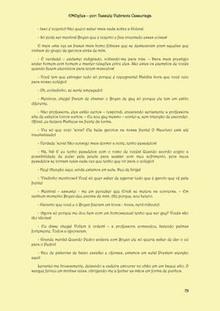 EMOções – por: Tassiele Viebrantz Cassuriaga
- Isso é nojento! Não quero saber mais nada sobre a Grécia!
- Só pode ser mentira! Bryan que é nojento e fica inventado essas coisas!
E mais uma vez as frases mais homo fóbicas que se destacavam eram aquelas que
vinham do grupo de garotos atrás de mim.
- É verdade! – exclamei indignado, voltando-me para trás. – Dava mais prestígio
andar homem com homem e manter relações entre eles. São estes os exemplos de vocês
quando fazem exercícios para terem músculos!
- Você tem que estragar tudo só porque é repugnante! Maldita hora que você veio
para nosso colégio!
- Oh, coitadinho, se sente ameaçado!
- Meninos, chega! Parem de chamar o Bryan de gay só porque ele tem um estilo
diferente.
- Não professora, eles estão certos – respondi, encarando seriamente a professora
alta de cabelos loiros curtos. – Eu sou gay mesmo – contei-a, sem intenção de esconder.
Afinal, eu beijara Matheus na frente da turma.
- Viu só que nojo ‘sora? Ele beija garotos na nossa frente! O Maurício está até
traumatizado!
- Verdade ‘sora! Não consigo mais dormir a noite, tenho pesadelos!
- Há, há! E eu tenho pesadelos com o rosto de vocês! Quando acordo cogito a
possibilidade de pular pela janela para acabar com meu sofrimento, pois meus
pesadelos se tornam reais cada vez que tenho que vir para o colégio!
- Hey! Atenção aqui, ainda estamos em aula. Deu de briga!
- ‘Viadinho mentiroso! Você só quer saber de agarrar tudo que é garoto que vê pela
frente!
- Mentira! – assustei - me em perceber que Erick se metera na conversa. – Em
nenhum momento Bryan deu encima de mim. Até porque, sou hetero.
- Garanto que você e o Bryan fizeram um troca - troca, nerd ridículo!
- Agora só porque me dou bem com um homossexual tenho que ser gay? Vocês são
tão idiotas!
- Eu disse chega! Voltem à ordem! – a professora comandou, batendo palmas
fortemente. Todos a ignoraram.
- Grande merda! Quando Pedro andava com Bryan ele só queria saber de dar o cú
para o Pedro!
- Deu de palavras de baixo escalão e ofensas, estamos em aula! Prestem atenção
aqui!
Levantei-me bruscamente, deixando a cadeira estourar no chão em um baque alto. O
sangue ferveu em minhas veias, obrigando-me a fechar as mãos em forma de punhos.

79

 