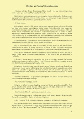 EMOções – por: Tassiele Viebrantz Cassuriaga
- Garotos, este é o Bryan. É novo aqui. Não é lindo? – por que ele insiste em dizer
tantas vezes que sou lindo? Nem sou bonito nada.
Continuei mirando aquele mesmo garoto que me chamara à atenção. Ainda sorrindo
ele se aproximou de mim, envolveu minha cintura com um de seus braços e meu coração
se desmanchou. Ele aproximou seu rosto de minha orelha.
- É lindo mesmo.
Entendi suas intenções. Ele queria ficar comigo. Isso me deixou feliz, pois além dele
ser lindo estou na seca a uns três ou quatro meses. Assim, depositei meus braços em
torno de seu pescoço, aceitando de bom grado que ele deslizasse uma de suas mãos até
minha bunda, apertando-a. Ele aproximou seus lábios dos meus e eu fechei os olhos,
aguardando. Encostou sua boca na minha e logo adentrou com sua língua pela minha
boca, beijando-me de forma selvagem. Ele puxou meus cabelos, excitando-me. Passamos
tanto tempo nos beijando que, quando nos separamos me senti tonto.
- Você beija bem – ele sussurrou antes de se afastar. Meus olhos estavam abertos,
mas eu estava tão distraído que nem vi nada a minha frente.
Não sei nem ao menos seu nome ou o que mais ele pode querer de mim. Não conheço
ninguém aqui e acabei de beijar um garoto na frente de todo o colégio, para quem
quisesse ver. Acho que agi de forma um pouco irresponsável, mas não estou nem aí.
- Não vai nos apresentar, Lucas? – questionou um dos garotos do grupo, mas não vi
quem. Minha mente continuava desconectada e, aos poucos eu fui retornando a
realidade.
- Ah, agora temos pouco tempo, então vou mostrar o colégio para ele. Na hora da
saída nos conhecemos melhores. Vem – é incrível como esse loirinho consegue ter uma
voz tão irritante, aguda e de amplitude tão forte.
Em poucos segundos meu braço já estava sendo puxado para longe, fazendo-me
tropeçar em várias pedras e felizmente não cair. Continuei sendo afastado dos outros
emos sem entender o porquê. Quando paramos em um corredor qualquer meu
entorpecimento por conta do beijo de anteriormente já houvera se dissipado e eu estava
consciente.
- Qual seu problema? – eu questionei desconfiado, não caindo naquela lábia de que
ele queria somente mostrar o colégio.
- Vou te mostrar o colégio, claro!
Estreitei os olhos em sua direção e apertei os lábios, tentando entendê-lo. Algo
estava errado, tanto dentro daquela cabeça afetada pela água oxigenada dos cabelos
quanto nas atitudes estranhas de motivos ocultos.
- Qual o seu problema? – repeti, desta vez, mais sério.
Desistindo de esconder a verdade, ele cruzou os braços e fez cara de emburrado,
formando com os lábios cheios de batom um biquinho.
- Alex é meu, tá? Pode ir tratando de deixar esses seus lábios bem longes dele!
Não precisei pensar muito para chegar à conclusão de que Alex era o nome daquele
garoto o qual eu beijara anteriormente. Suprimi uma risada de deboche e uma resposta
afiada tal como “Tem seu nome nele?” ou “Vai fingir que ele te beijou ao invés de mim?”.
8

 